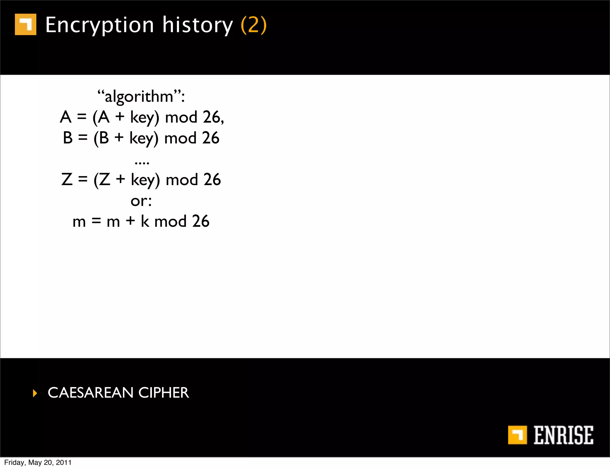 Encryption history (2)


                     “algorithm”:
                A = (A + key) mod 26,
                B = (B + key) mod 26
                          ....
                Z = (Z + key) mod 26
                          or:
                 m = m + k mod 26




        ‣ CAESAREAN CIPHER



Friday, May 20, 2011
 