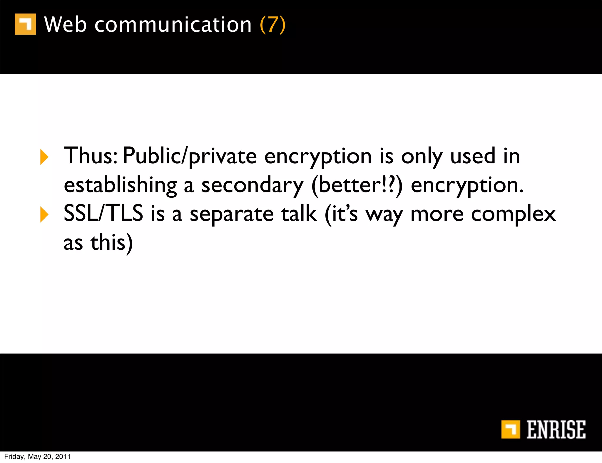 Web communication (7)




         ‣ Thus: Public/private encryption is only used in
                 establishing a secondary (better!?) encryption.
         ‣       SSL/TLS is a separate talk (it’s way more complex
                 as this)




Friday, May 20, 2011
 