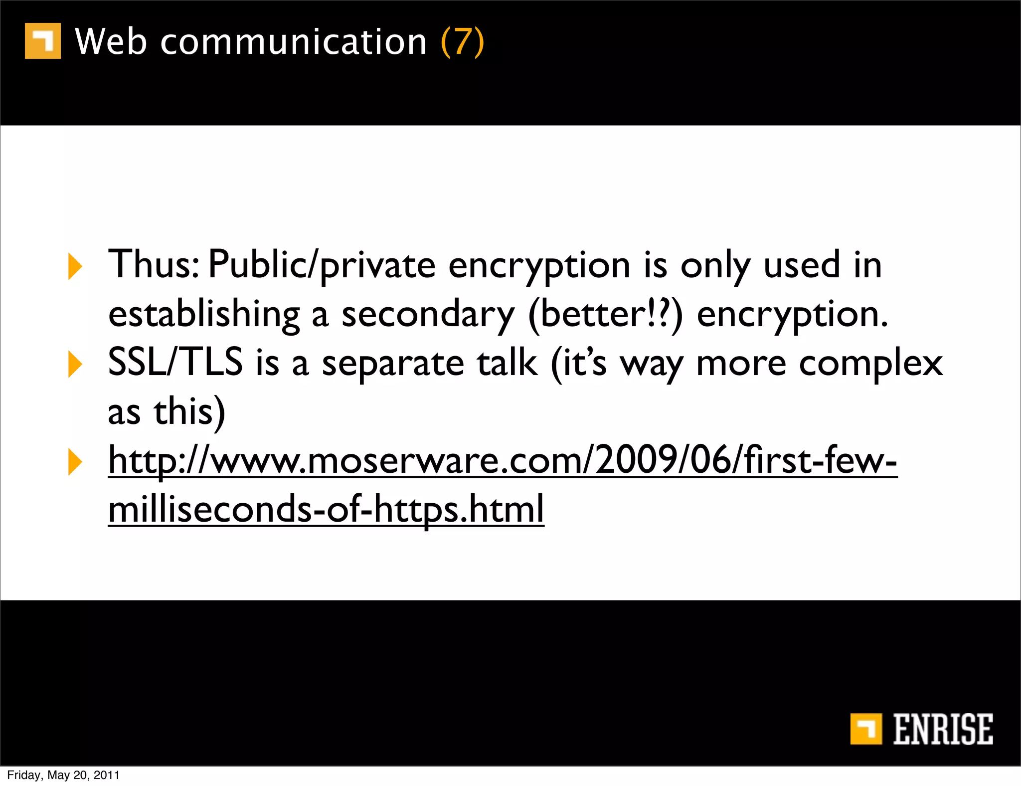 Web communication (7)




         ‣ Thus: Public/private encryption is only used in
                 establishing a secondary (better!?) encryption.
         ‣       SSL/TLS is a separate talk (it’s way more complex
                 as this)
         ‣       http://www.moserware.com/2009/06/ﬁrst-few-
                 milliseconds-of-https.html




Friday, May 20, 2011
 