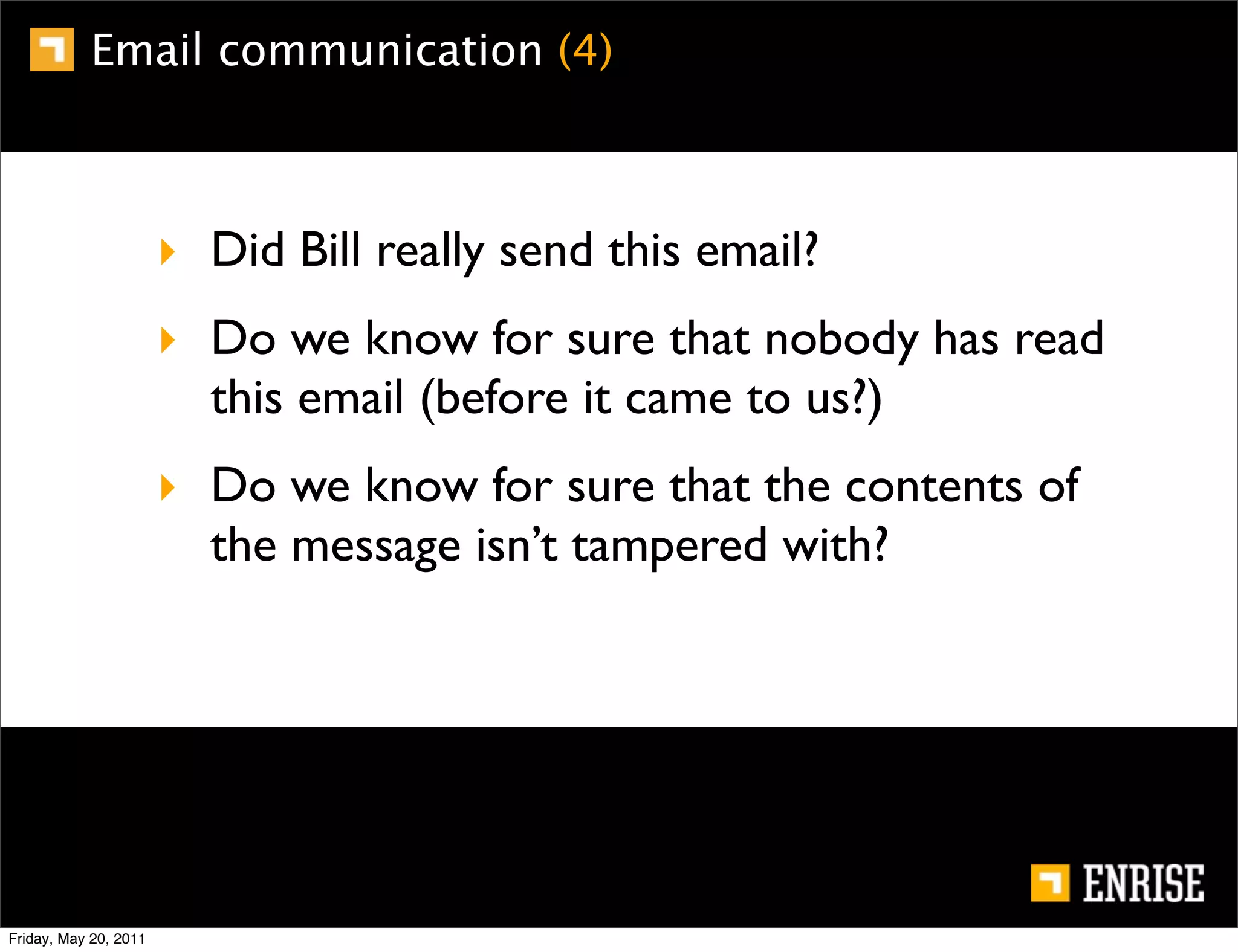 Email communication (4)



                       ‣ Did Bill really send this email?
                       ‣ Do we know for sure that nobody has read
                         this email (before it came to us?)
                       ‣ Do we know for sure that the contents of
                         the message isn’t tampered with?




Friday, May 20, 2011
 