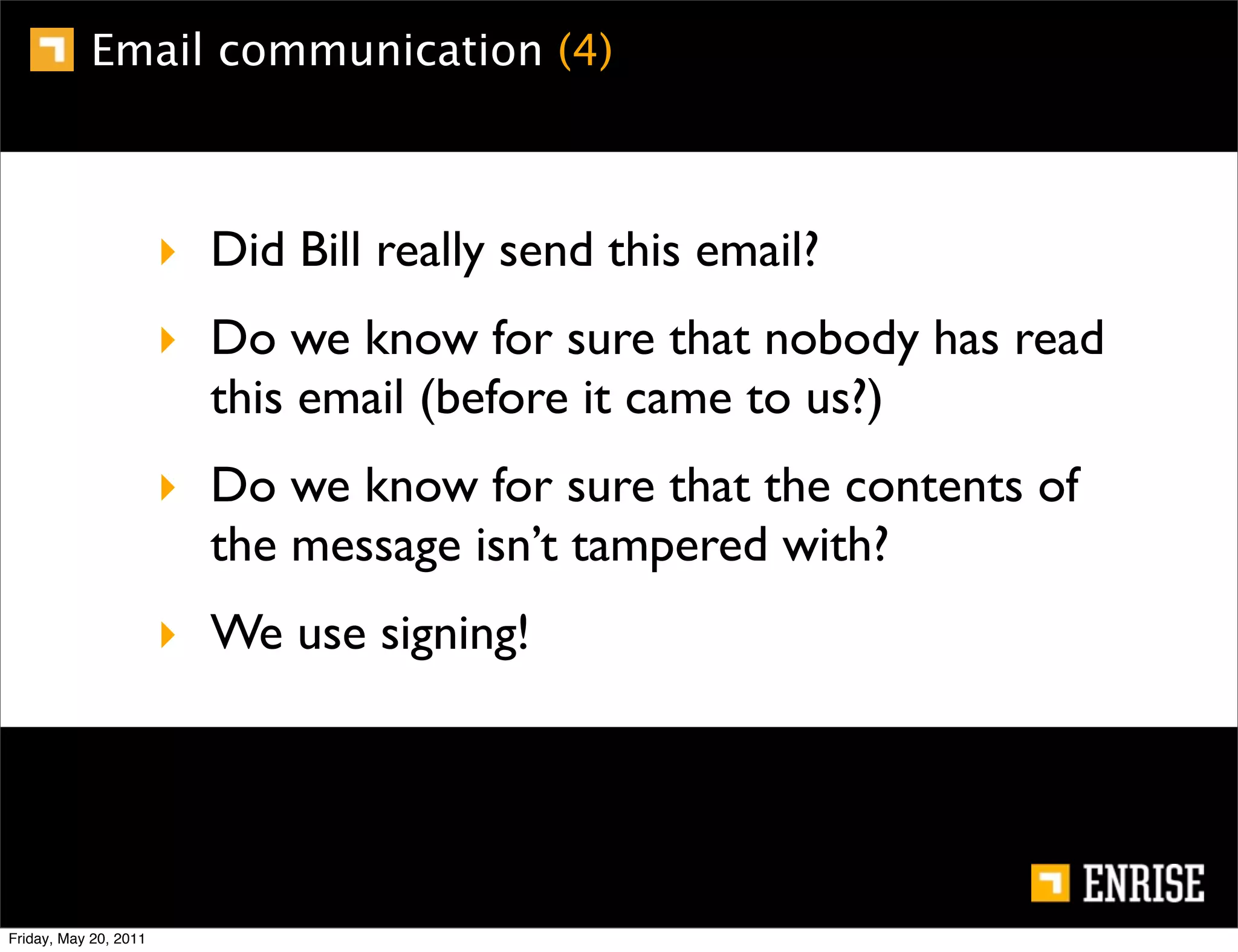Email communication (4)



                       ‣ Did Bill really send this email?
                       ‣ Do we know for sure that nobody has read
                         this email (before it came to us?)
                       ‣ Do we know for sure that the contents of
                         the message isn’t tampered with?
                       ‣ We use signing!




Friday, May 20, 2011
 