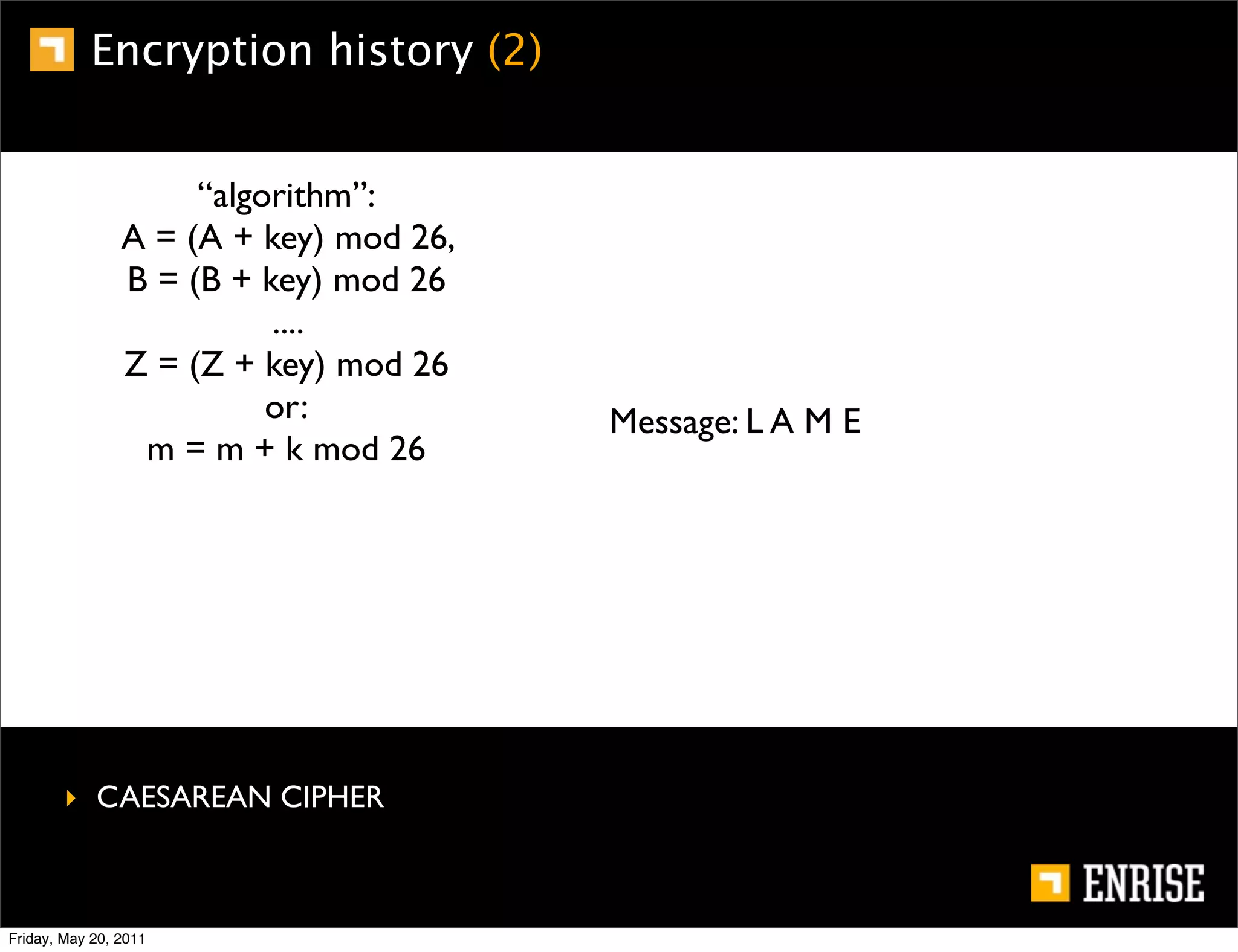 Encryption history (2)


                     “algorithm”:
                A = (A + key) mod 26,
                B = (B + key) mod 26
                          ....
                Z = (Z + key) mod 26
                          or:           Message: L A M E
                 m = m + k mod 26




        ‣ CAESAREAN CIPHER



Friday, May 20, 2011
 