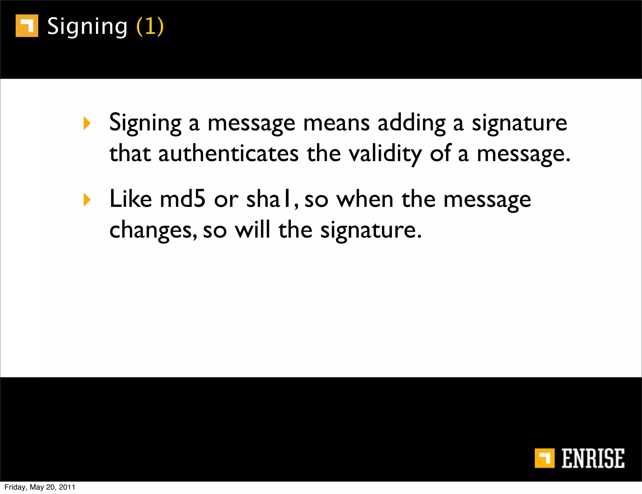 Signing (1)



                       ‣ Signing a message means adding a signature
                         that authenticates the validity of a message.
                       ‣ Like md5 or sha1, so when the message
                         changes, so will the signature.




Friday, May 20, 2011
 
