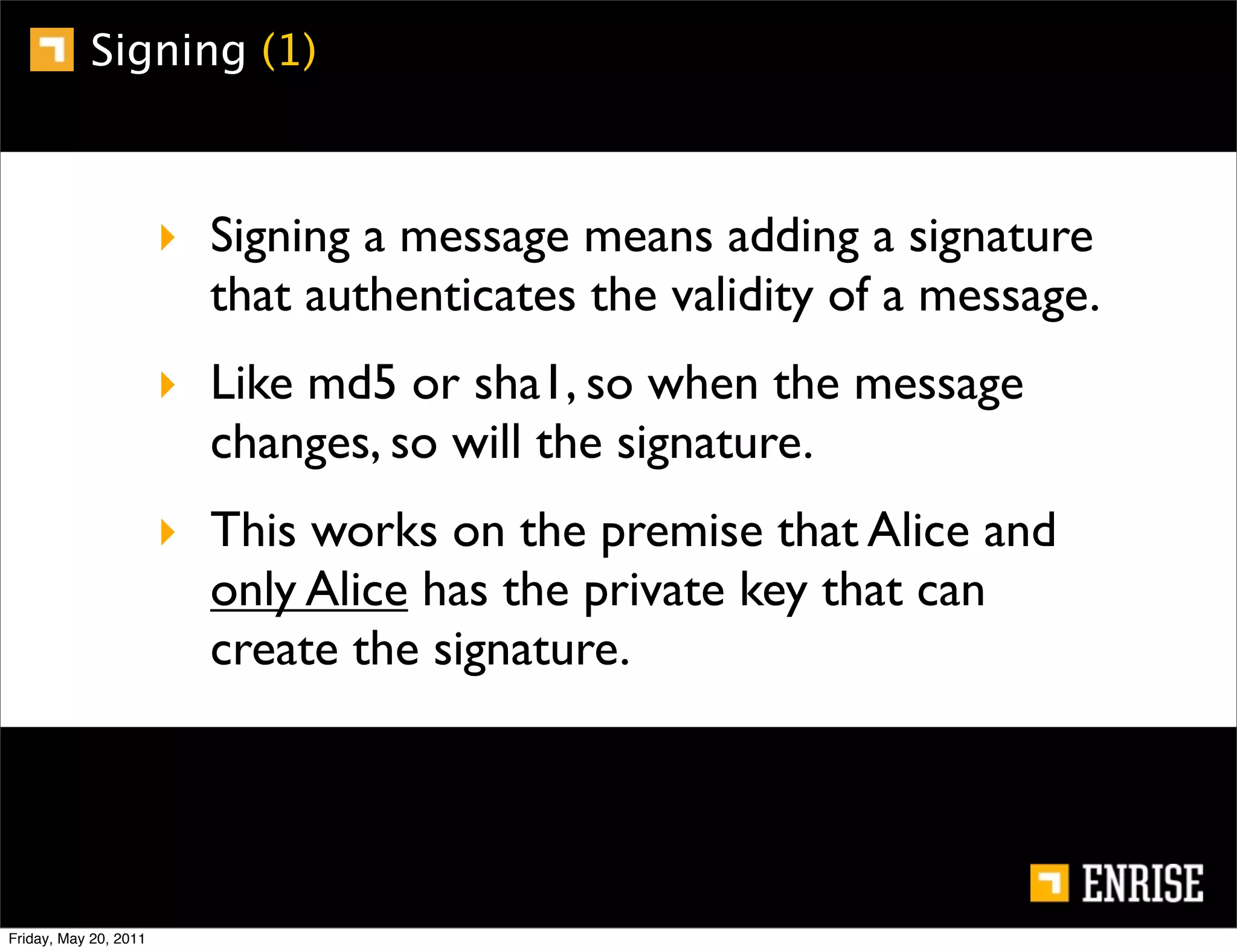 Signing (1)



                       ‣ Signing a message means adding a signature
                         that authenticates the validity of a message.
                       ‣ Like md5 or sha1, so when the message
                         changes, so will the signature.
                       ‣ This works on the premise that Alice and
                         only Alice has the private key that can
                         create the signature.




Friday, May 20, 2011
 
