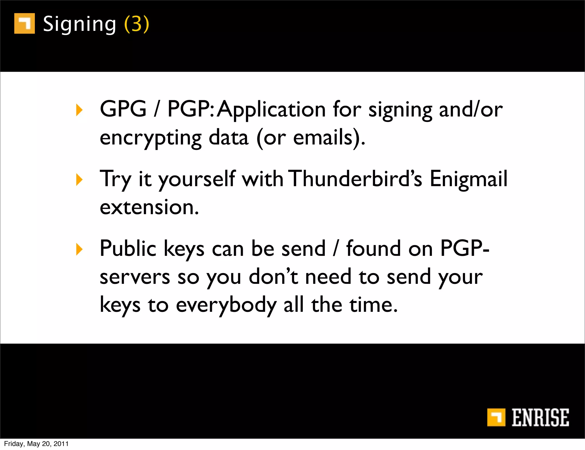 Signing (3)



                       ‣ GPG / PGP: Application for signing and/or
                         encrypting data (or emails).
                       ‣ Try it yourself with Thunderbird’s Enigmail
                         extension.
                       ‣ Public keys can be send / found on PGP-
                         servers so you don’t need to send your
                         keys to everybody all the time.




Friday, May 20, 2011
 