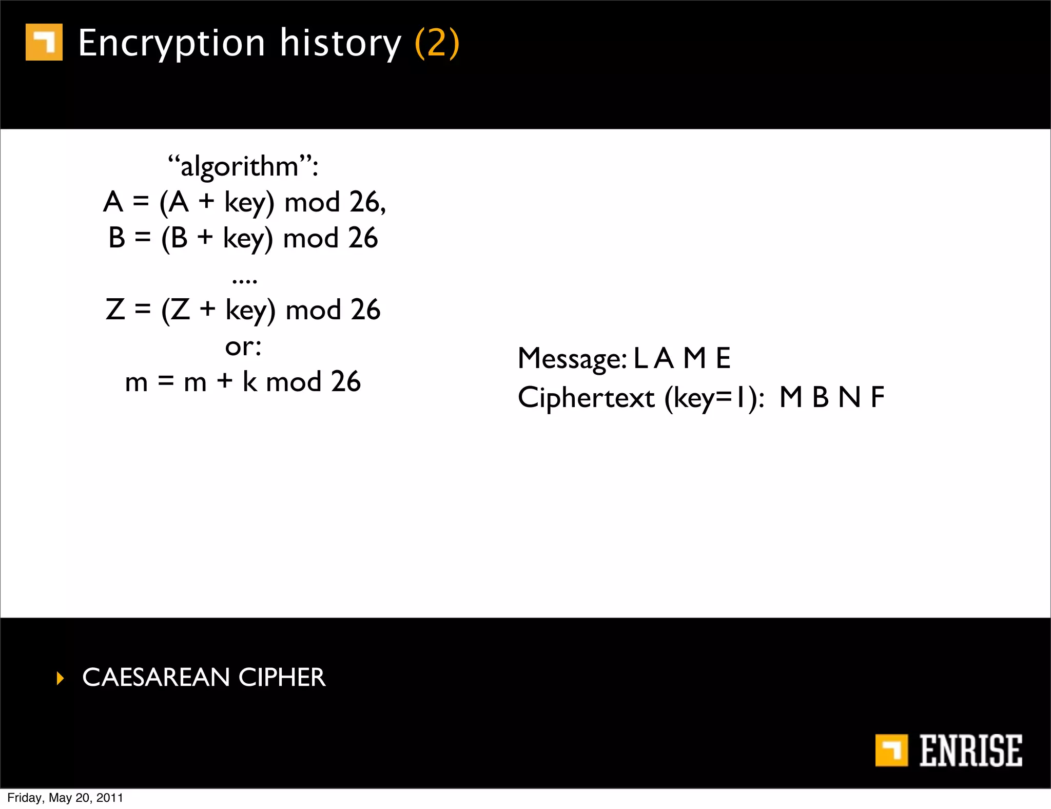 Encryption history (2)


                     “algorithm”:
                A = (A + key) mod 26,
                B = (B + key) mod 26
                          ....
                Z = (Z + key) mod 26
                          or:           Message: L A M E
                 m = m + k mod 26
                                        Ciphertext (key=1): M B N F




        ‣ CAESAREAN CIPHER



Friday, May 20, 2011
 