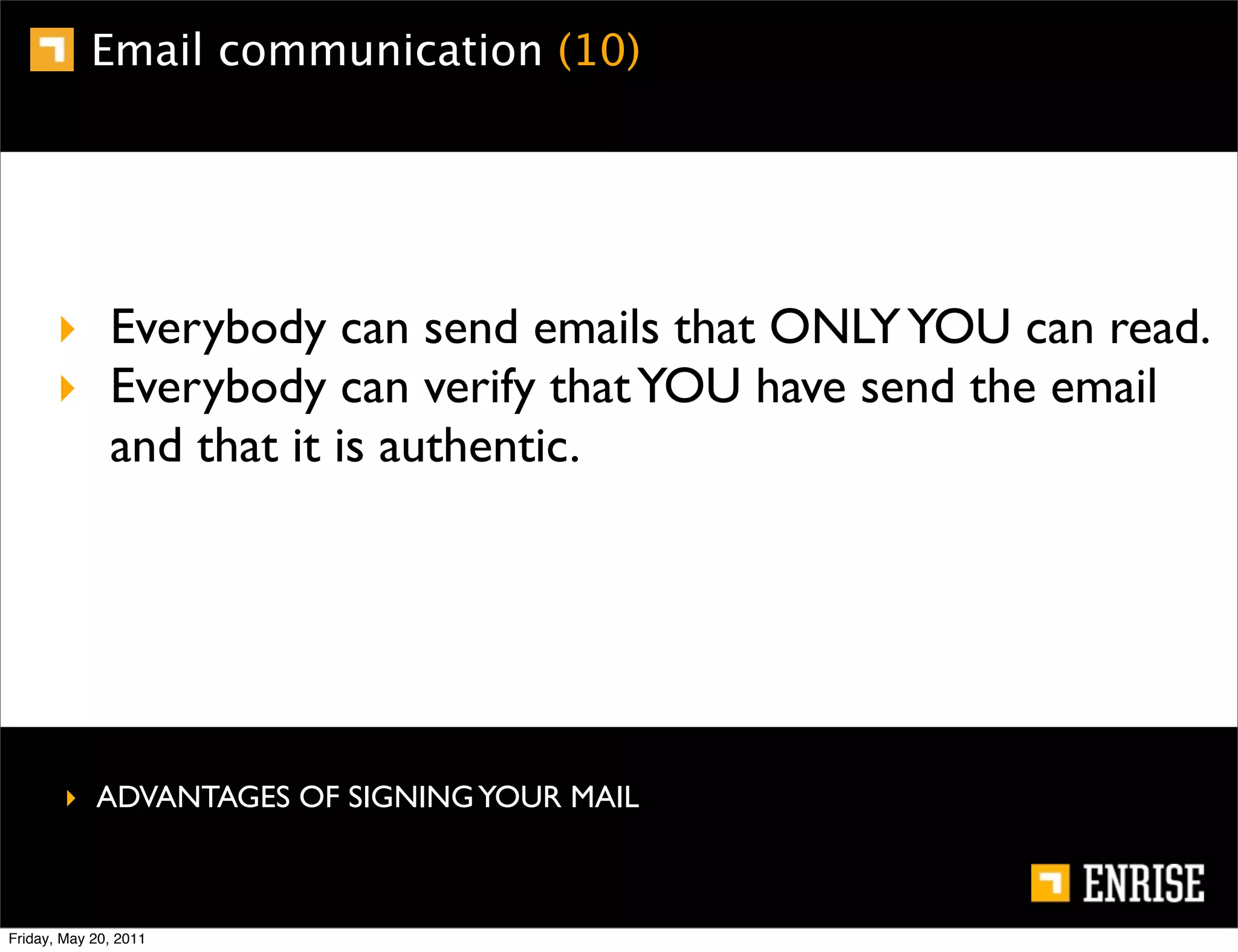 Email communication (10)




      ‣ Everybody can send emails that ONLY YOU can read.
      ‣ Everybody can verify that YOU have send the email
        and that it is authentic.




        ‣ ADVANTAGES OF SIGNING YOUR MAIL



Friday, May 20, 2011
 
