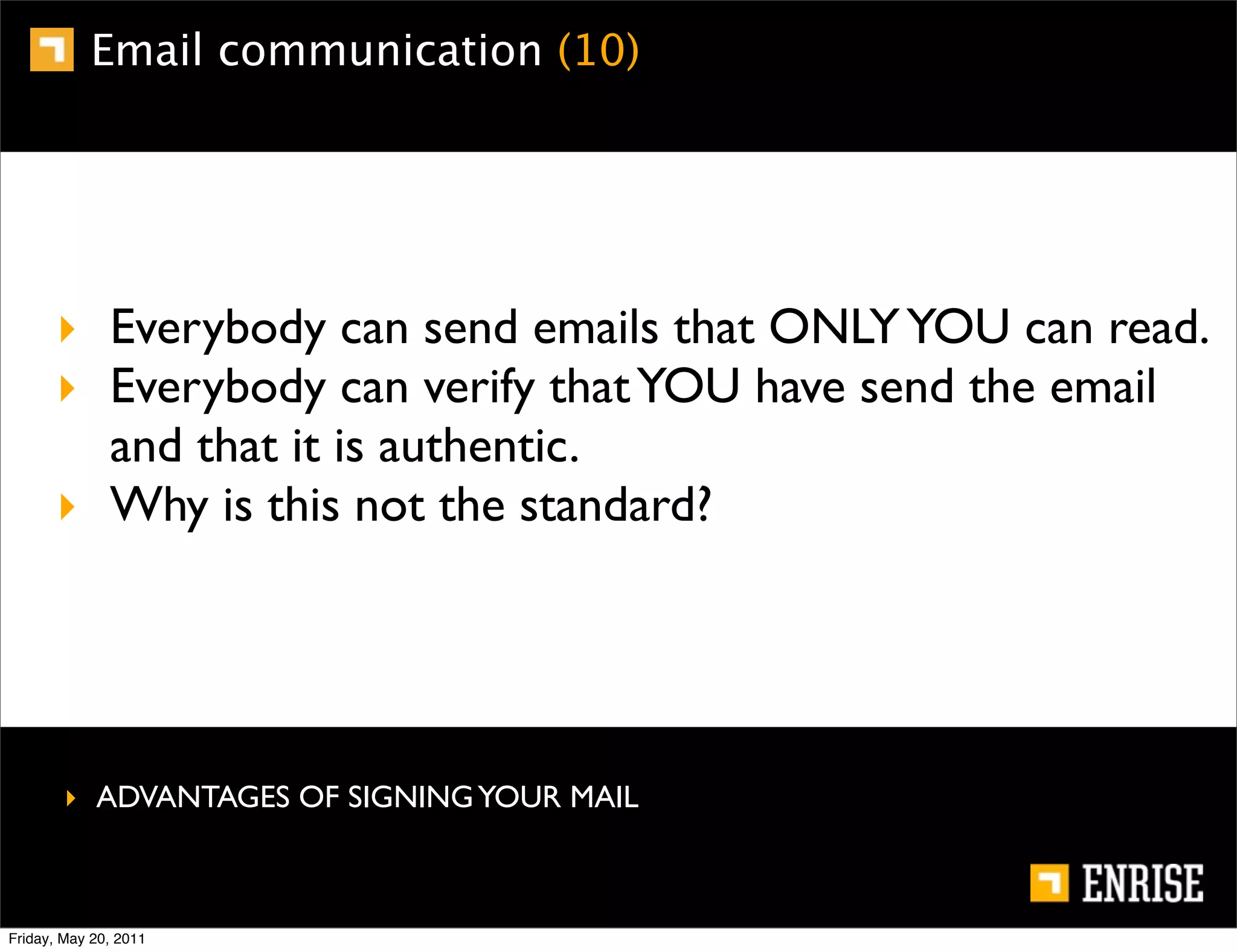 Email communication (10)




      ‣ Everybody can send emails that ONLY YOU can read.
      ‣ Everybody can verify that YOU have send the email
        and that it is authentic.
      ‣ Why is this not the standard?




        ‣ ADVANTAGES OF SIGNING YOUR MAIL



Friday, May 20, 2011
 