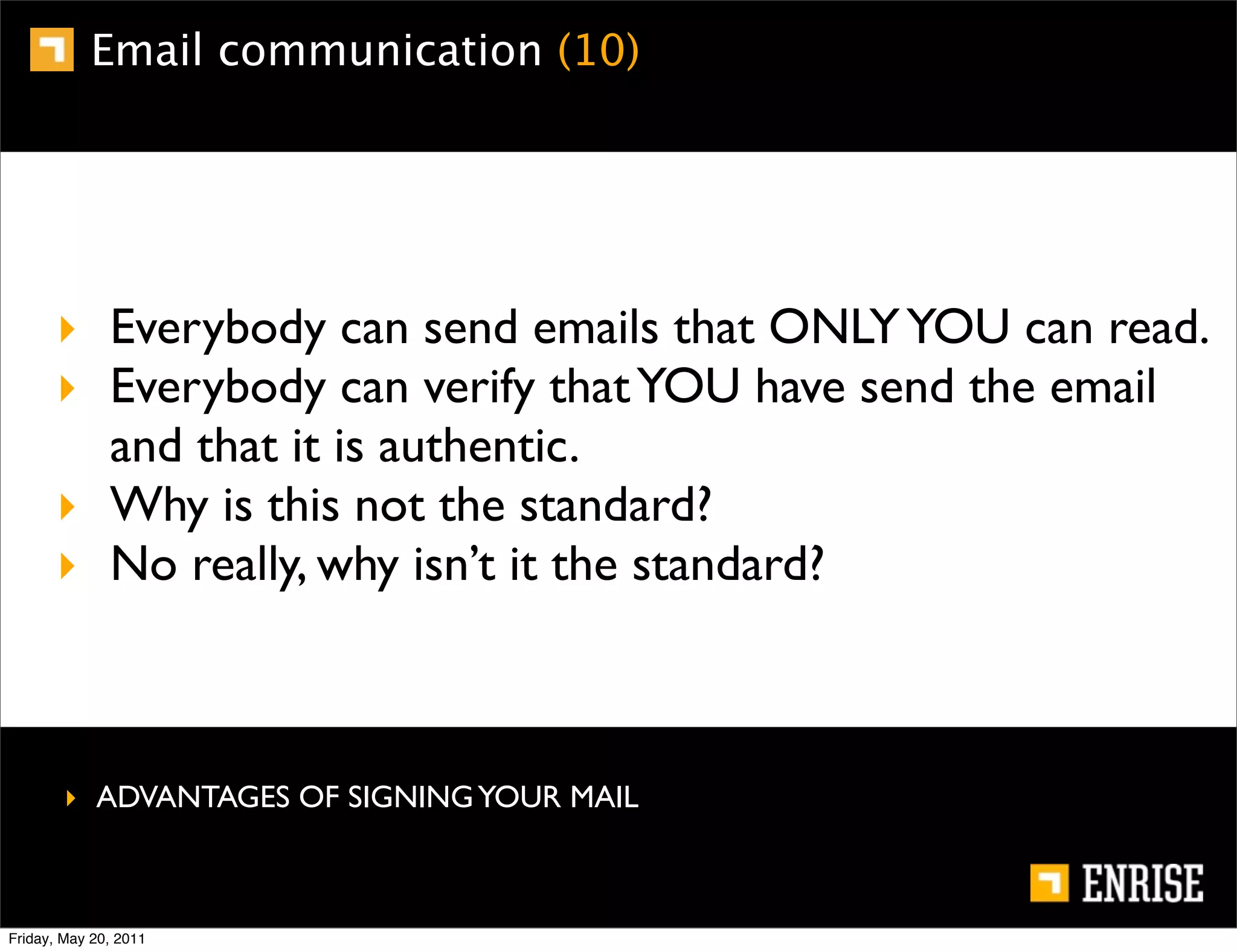 Email communication (10)




      ‣ Everybody can send emails that ONLY YOU can read.
      ‣ Everybody can verify that YOU have send the email
        and that it is authentic.
      ‣ Why is this not the standard?
      ‣ No really, why isn’t it the standard?



        ‣ ADVANTAGES OF SIGNING YOUR MAIL



Friday, May 20, 2011
 