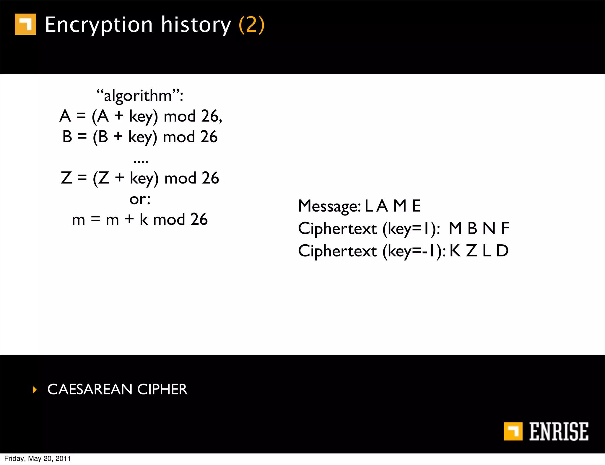 Encryption history (2)


                     “algorithm”:
                A = (A + key) mod 26,
                B = (B + key) mod 26
                          ....
                Z = (Z + key) mod 26
                          or:           Message: L A M E
                 m = m + k mod 26
                                        Ciphertext (key=1): M B N F
                                        Ciphertext (key=-1): K Z L D




        ‣ CAESAREAN CIPHER



Friday, May 20, 2011
 