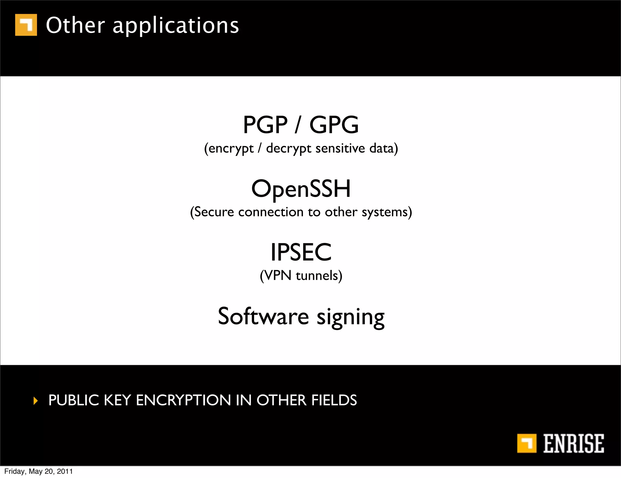 Other applications



                                  PGP / GPG
                            (encrypt / decrypt sensitive data)


                                    OpenSSH
                          (Secure connection to other systems)


                                       IPSEC
                                     (VPN tunnels)


                              Software signing


        ‣ PUBLIC KEY ENCRYPTION IN OTHER FIELDS



Friday, May 20, 2011
 