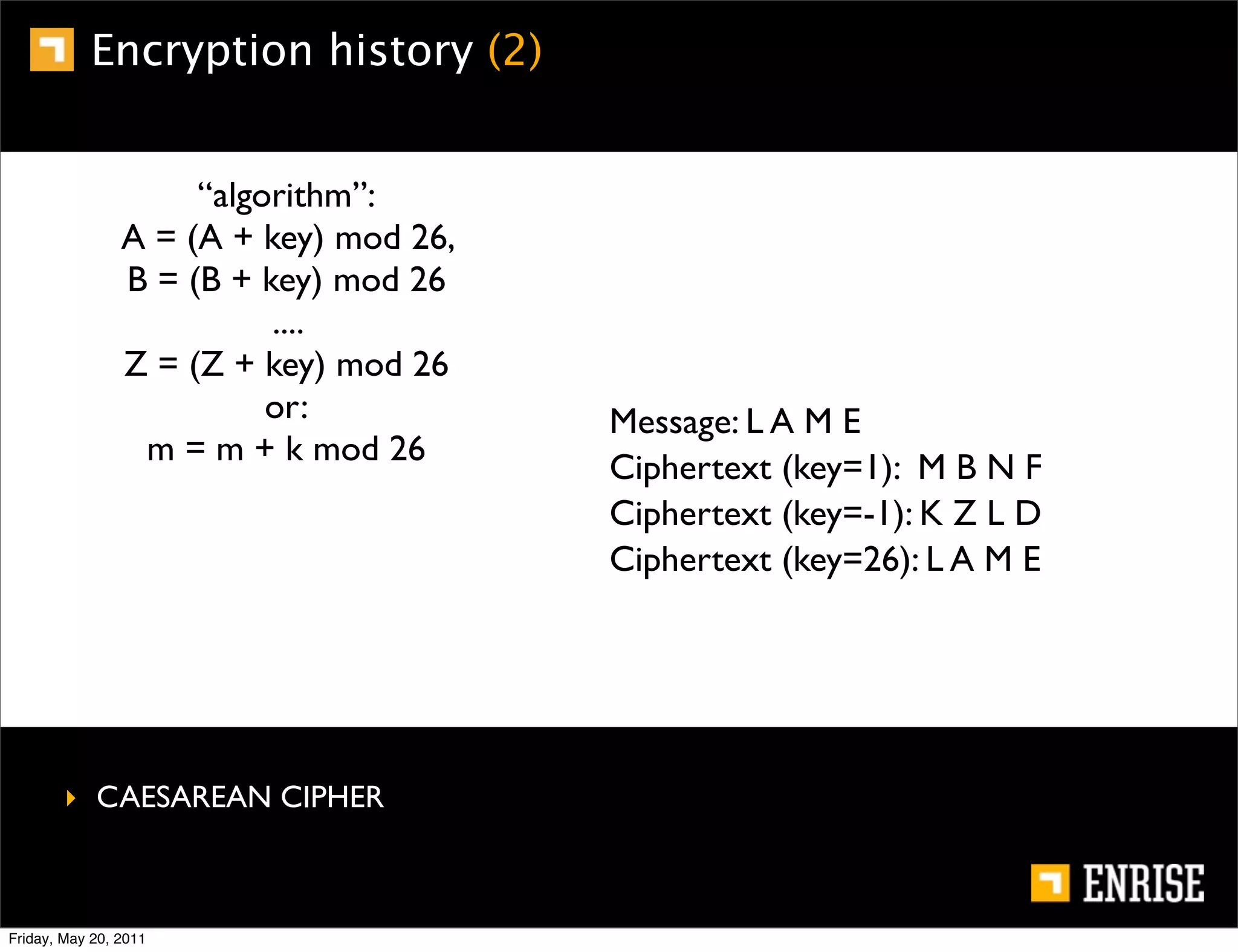 Encryption history (2)


                     “algorithm”:
                A = (A + key) mod 26,
                B = (B + key) mod 26
                          ....
                Z = (Z + key) mod 26
                          or:           Message: L A M E
                 m = m + k mod 26
                                        Ciphertext (key=1): M B N F
                                        Ciphertext (key=-1): K Z L D
                                        Ciphertext (key=26): L A M E




        ‣ CAESAREAN CIPHER



Friday, May 20, 2011
 