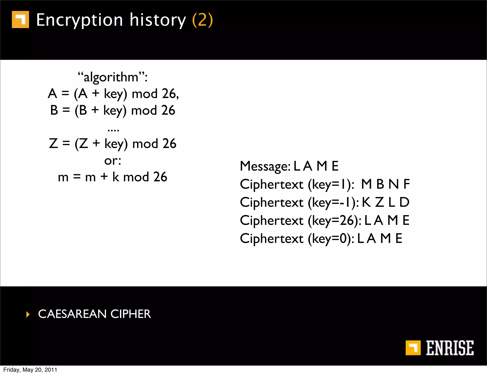 Encryption history (2)


                     “algorithm”:
                A = (A + key) mod 26,
                B = (B + key) mod 26
                          ....
                Z = (Z + key) mod 26
                          or:           Message: L A M E
                 m = m + k mod 26
                                        Ciphertext (key=1): M B N F
                                        Ciphertext (key=-1): K Z L D
                                        Ciphertext (key=26): L A M E
                                        Ciphertext (key=0): L A M E




        ‣ CAESAREAN CIPHER



Friday, May 20, 2011
 