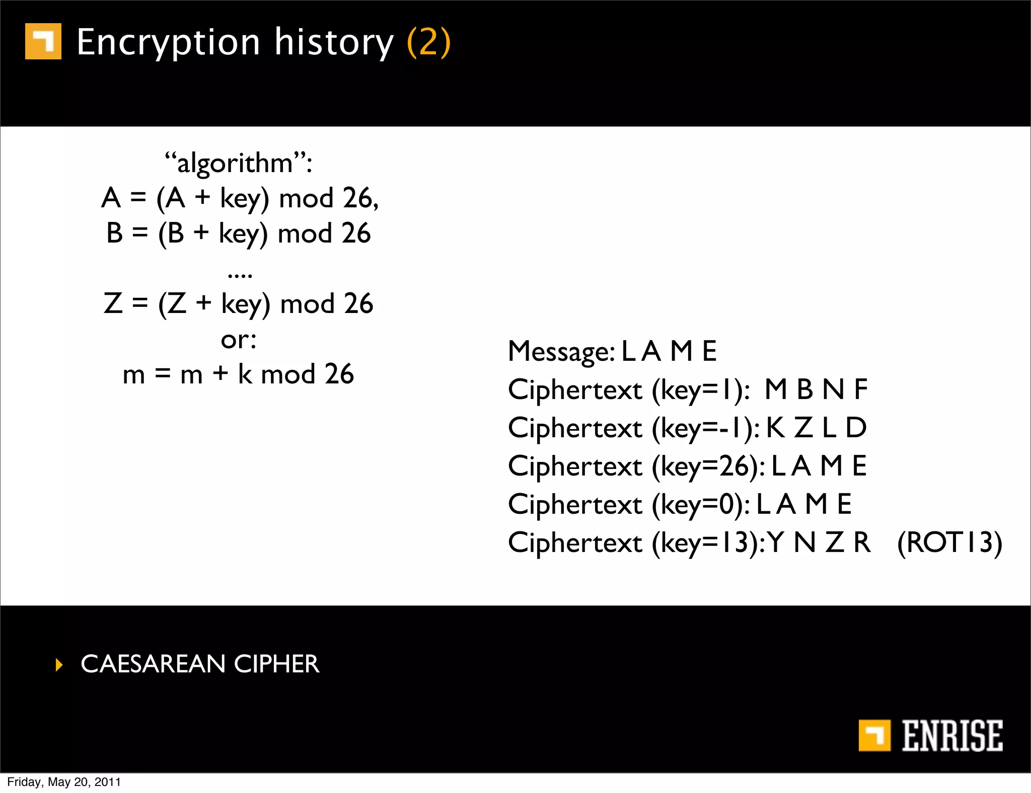 Encryption history (2)


                     “algorithm”:
                A = (A + key) mod 26,
                B = (B + key) mod 26
                          ....
                Z = (Z + key) mod 26
                          or:           Message: L A M E
                 m = m + k mod 26
                                        Ciphertext (key=1): M B N F
                                        Ciphertext (key=-1): K Z L D
                                        Ciphertext (key=26): L A M E
                                        Ciphertext (key=0): L A M E
                                        Ciphertext (key=13):Y N Z R (ROT13)



        ‣ CAESAREAN CIPHER



Friday, May 20, 2011
 