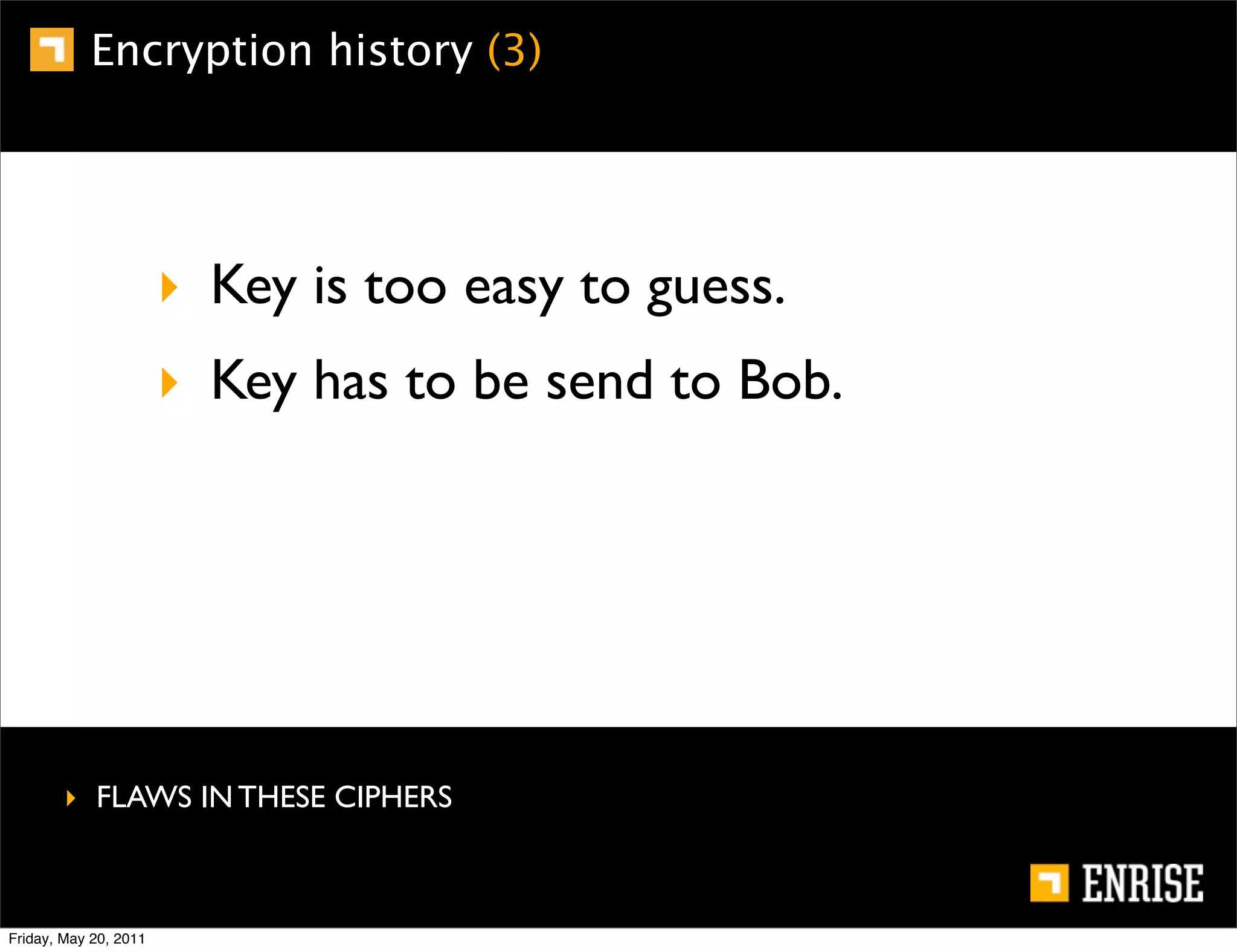 Encryption history (3)




                       ‣ Key is too easy to guess.
                       ‣ Key has to be send to Bob.




        ‣ FLAWS IN THESE CIPHERS



Friday, May 20, 2011
 
