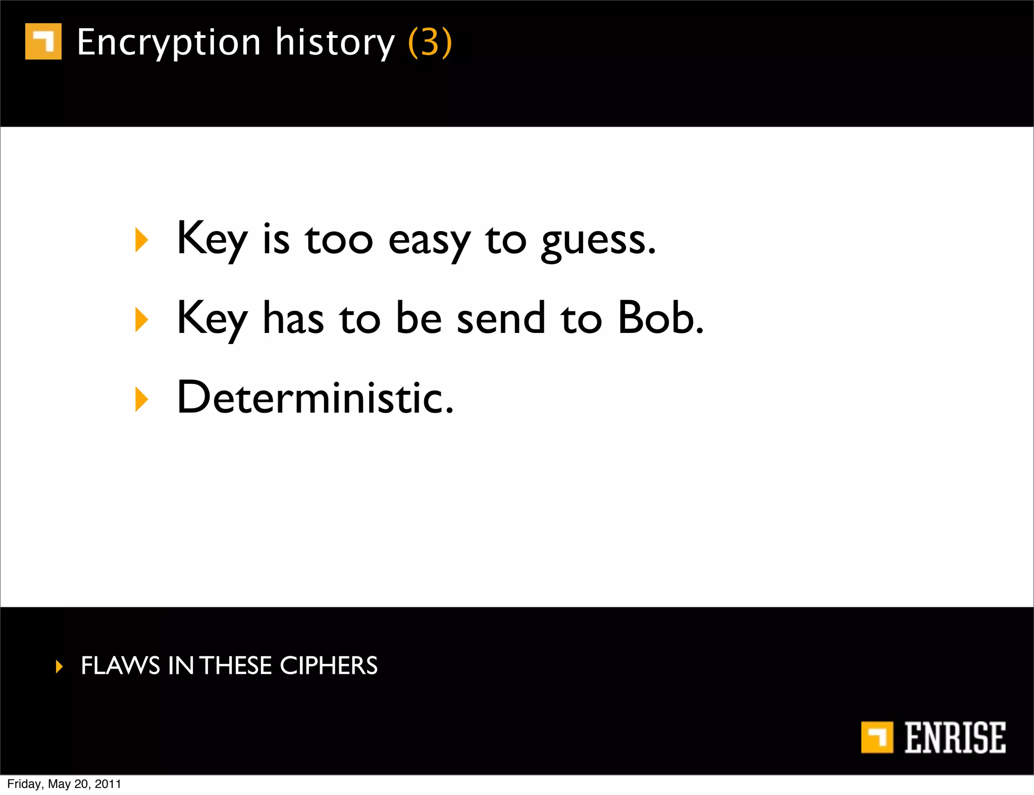 Encryption history (3)




                       ‣ Key is too easy to guess.
                       ‣ Key has to be send to Bob.
                       ‣ Deterministic.




        ‣ FLAWS IN THESE CIPHERS



Friday, May 20, 2011
 