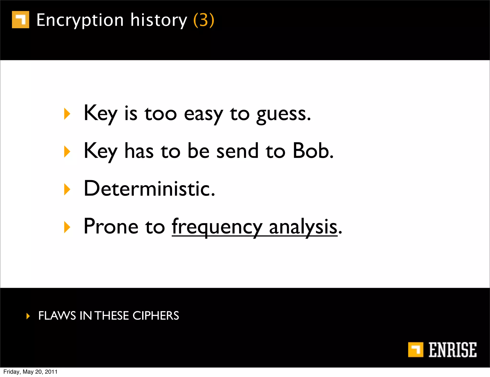 Encryption history (3)




                       ‣ Key is too easy to guess.
                       ‣ Key has to be send to Bob.
                       ‣ Deterministic.
                       ‣ Prone to frequency analysis.


        ‣ FLAWS IN THESE CIPHERS



Friday, May 20, 2011
 