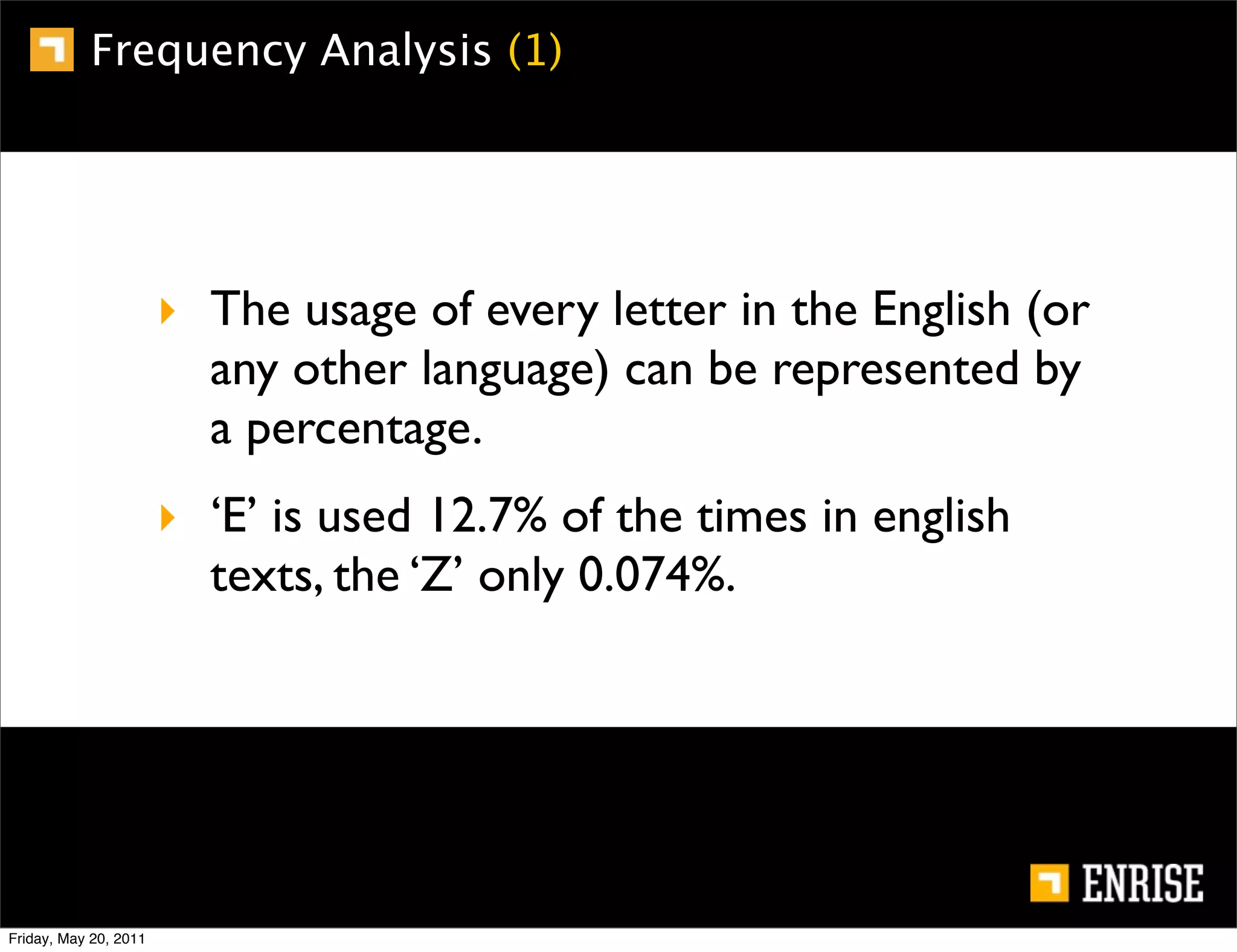 Frequency Analysis (1)




                       ‣ The usage of every letter in the English (or
                         any other language) can be represented by
                         a percentage.
                       ‣ ‘E’ is used 12.7% of the times in english
                         texts, the ‘Z’ only 0.074%.




Friday, May 20, 2011
 