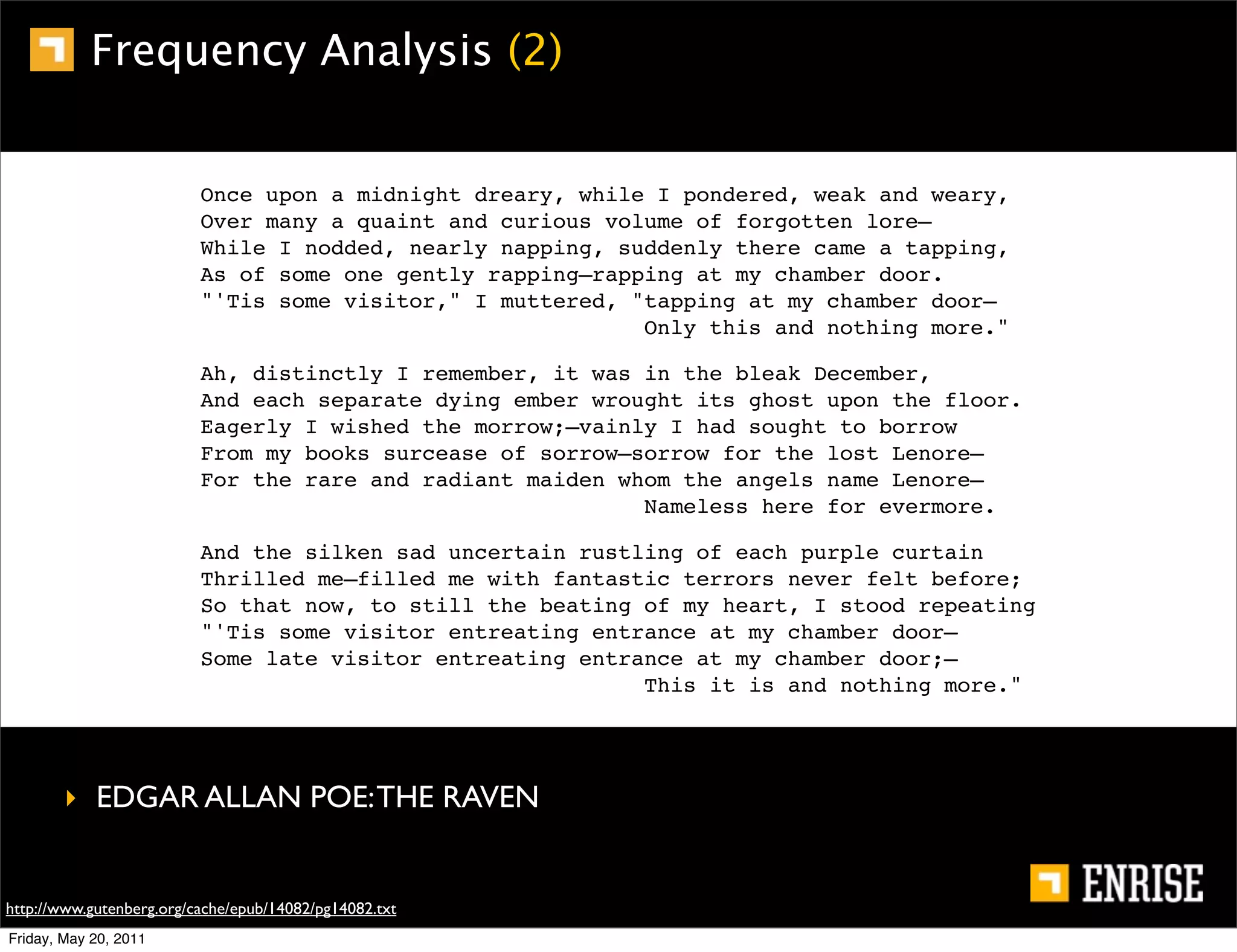 Frequency Analysis (2)


                          Once upon a midnight dreary, while I pondered, weak and weary,
                          Over many a quaint and curious volume of forgotten lore—
                          While I nodded, nearly napping, suddenly there came a tapping,
                          As of some one gently rapping—rapping at my chamber door.
                          "'Tis some visitor," I muttered, "tapping at my chamber door—
                                                            Only this and nothing more."

                          Ah, distinctly I remember, it was in the bleak December,
                          And each separate dying ember wrought its ghost upon the floor.
                          Eagerly I wished the morrow;—vainly I had sought to borrow
                          From my books surcease of sorrow—sorrow for the lost Lenore—
                          For the rare and radiant maiden whom the angels name Lenore—
                                                            Nameless here for evermore.

                          And the silken sad uncertain rustling of each purple curtain
                          Thrilled me—filled me with fantastic terrors never felt before;
                          So that now, to still the beating of my heart, I stood repeating
                          "'Tis some visitor entreating entrance at my chamber door—
                          Some late visitor entreating entrance at my chamber door;—
                                                            This it is and nothing more."




        ‣ EDGAR ALLAN POE: THE RAVEN


http://www.gutenberg.org/cache/epub/14082/pg14082.txt
Friday, May 20, 2011
 