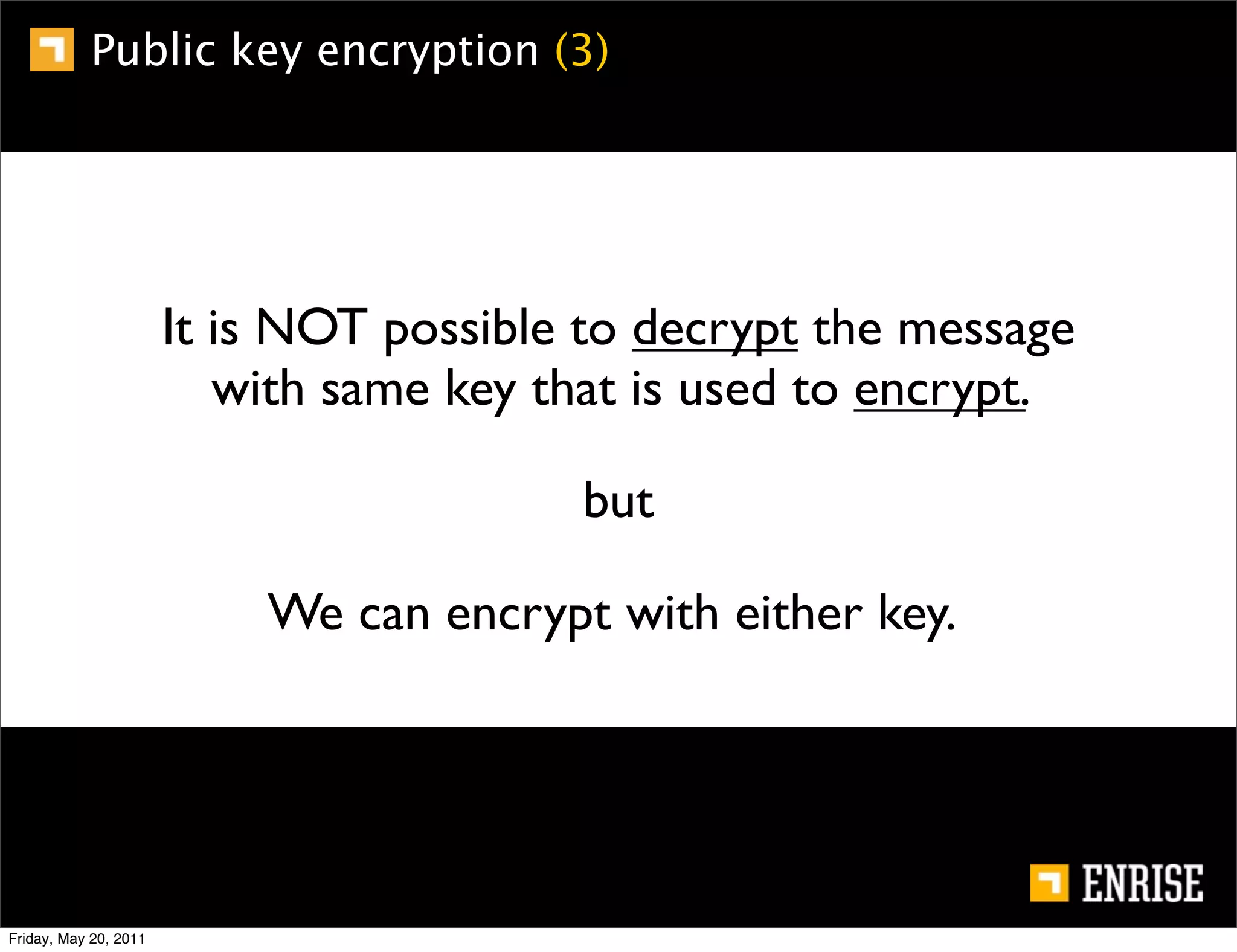 Public key encryption (3)




                       It is NOT possible to decrypt the message
                          with same key that is used to encrypt.

                                         but

                           We can encrypt with either key.




Friday, May 20, 2011
 