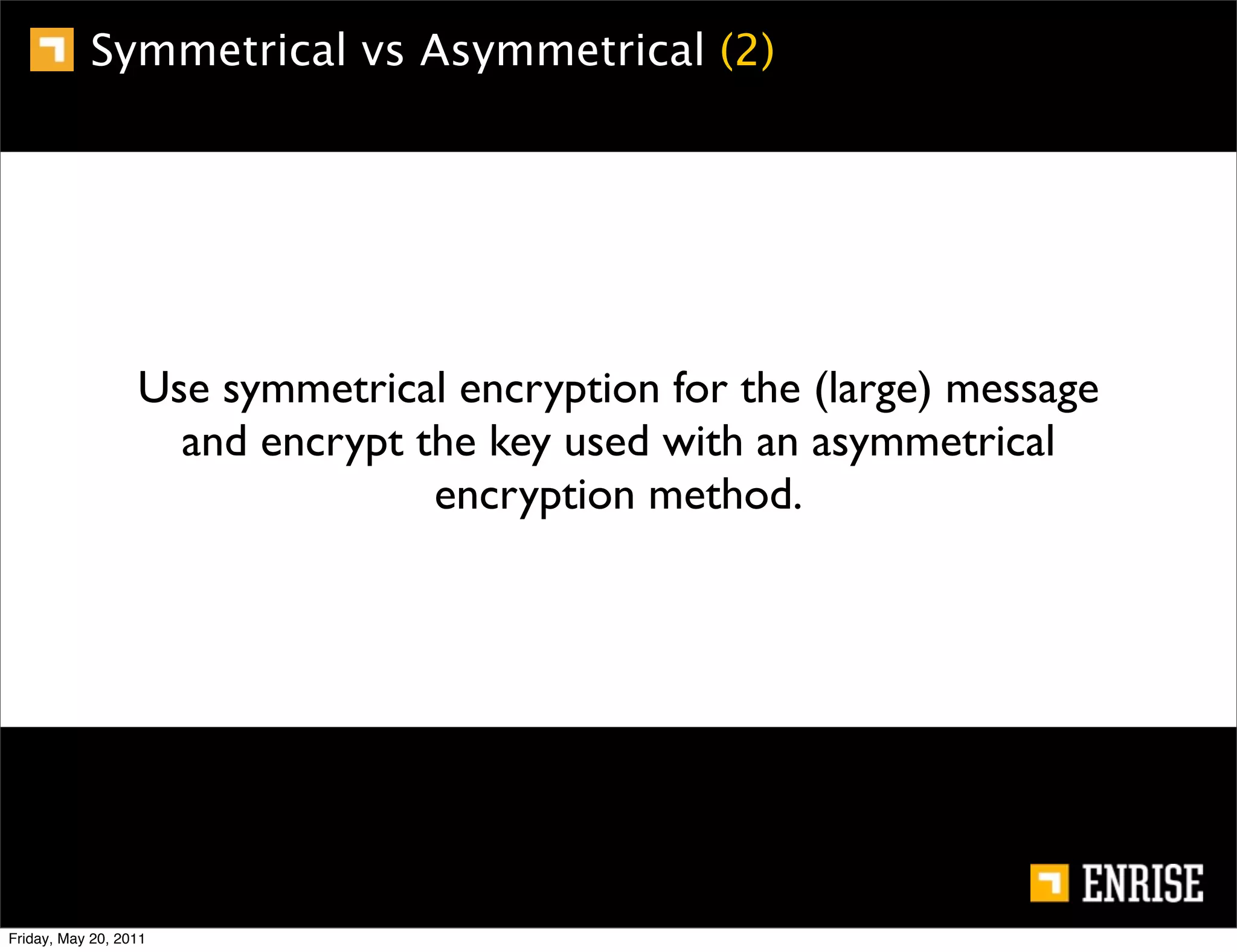 Symmetrical vs Asymmetrical (2)




                  Use symmetrical encryption for the (large) message
                    and encrypt the key used with an asymmetrical
                                 encryption method.




Friday, May 20, 2011
 