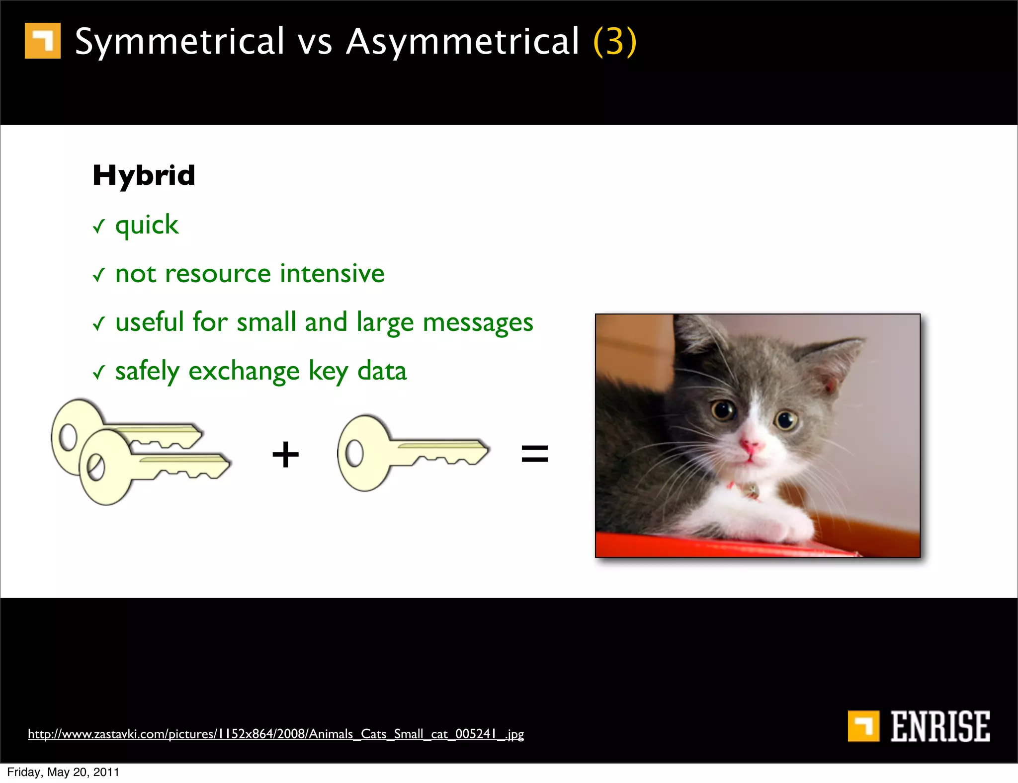 Symmetrical vs Asymmetrical (3)


              Hybrid
              ✓    quick
              ✓    not resource intensive
              ✓    useful for small and large messages
              ✓    safely exchange key data


                                          +                                        =



   http://www.zastavki.com/pictures/1152x864/2008/Animals_Cats_Small_cat_005241_.jpg

Friday, May 20, 2011
 