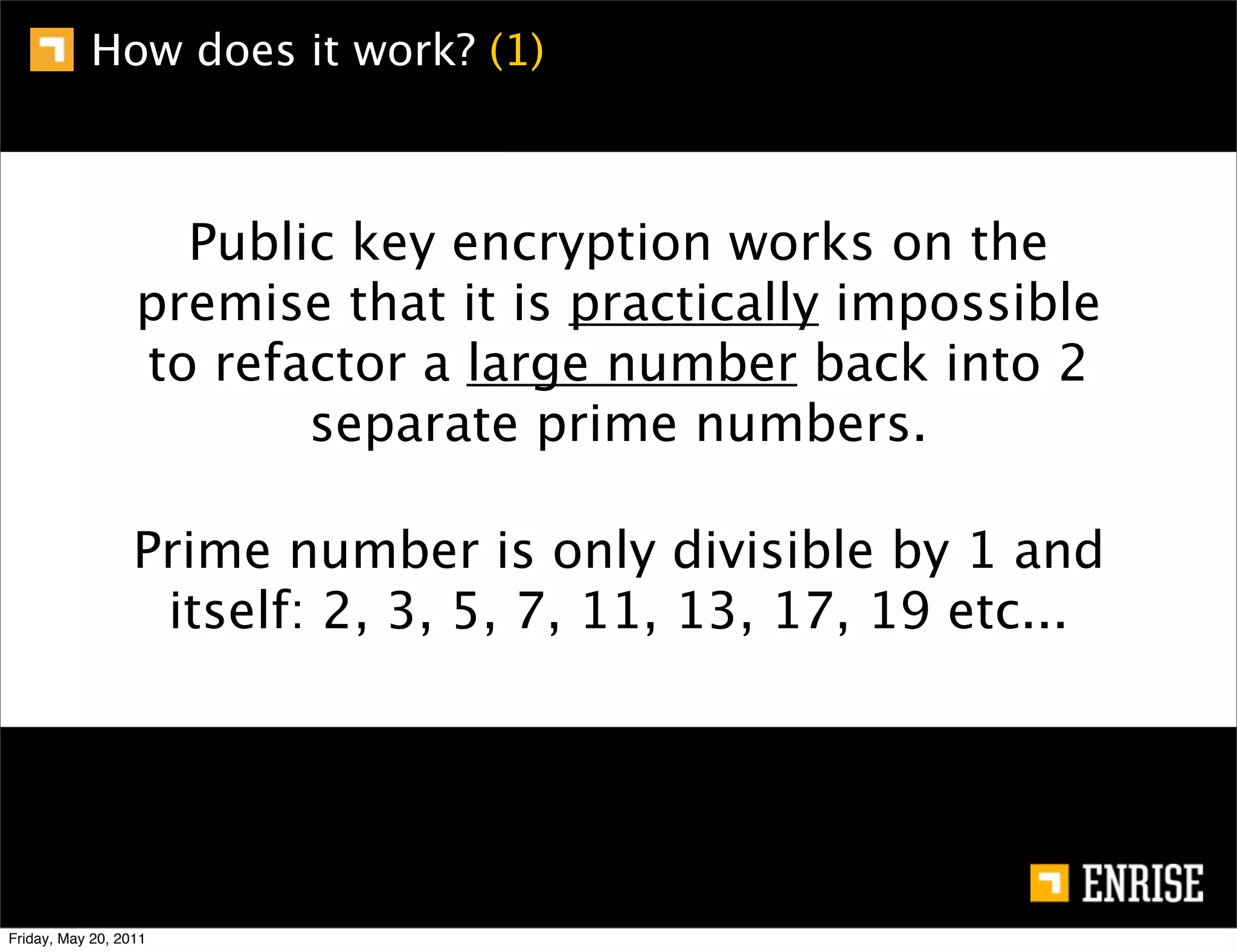 How does it work? (1)



                    Public key encryption works on the
                  premise that it is practically impossible
                  to refactor a large number back into 2
                         separate prime numbers.

                  Prime number is only divisible by 1 and
                   itself: 2, 3, 5, 7, 11, 13, 17, 19 etc...




Friday, May 20, 2011
 