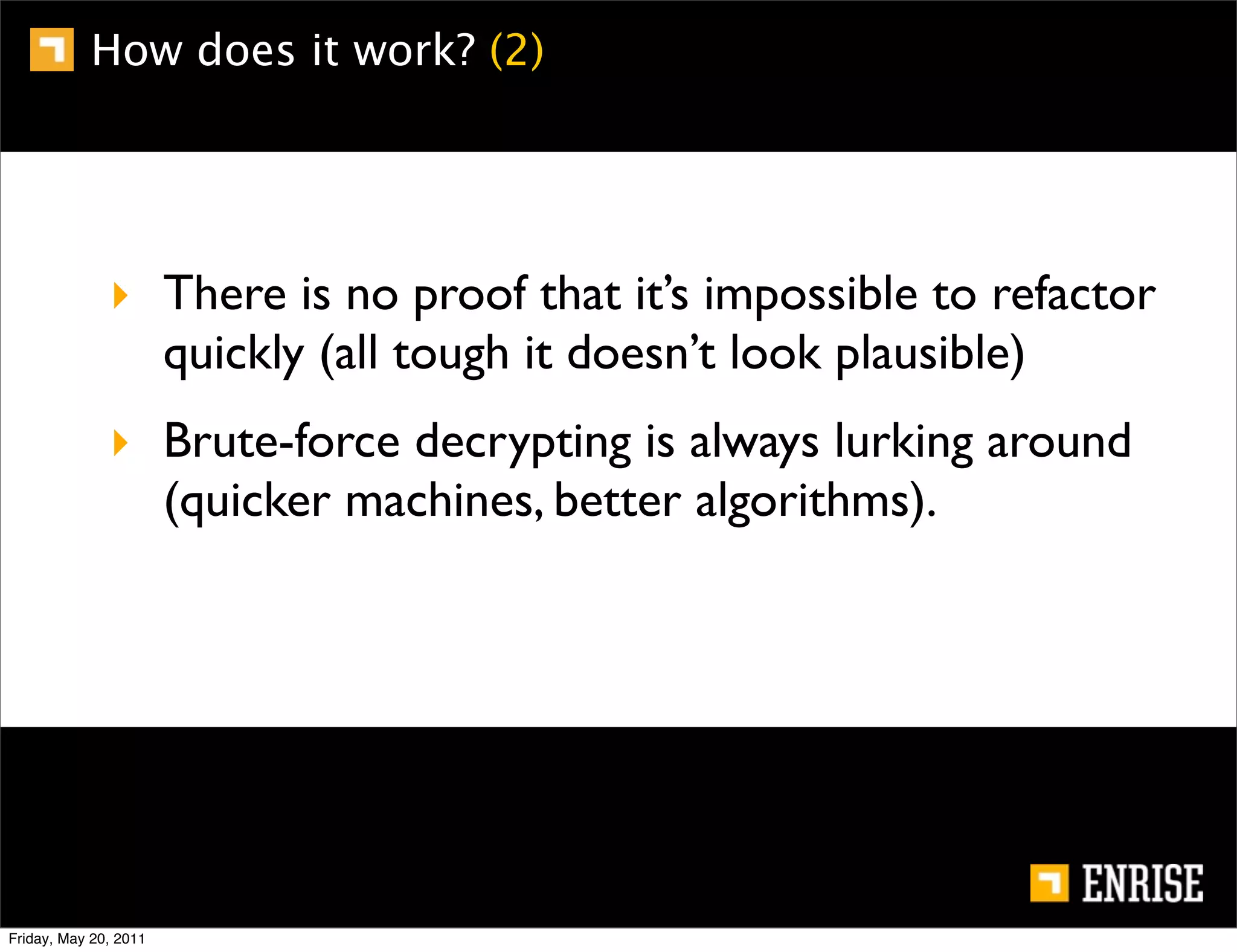How does it work? (2)




              ‣ There is no proof that it’s impossible to refactor
                quickly (all tough it doesn’t look plausible)
              ‣ Brute-force decrypting is always lurking around
                (quicker machines, better algorithms).




Friday, May 20, 2011
 