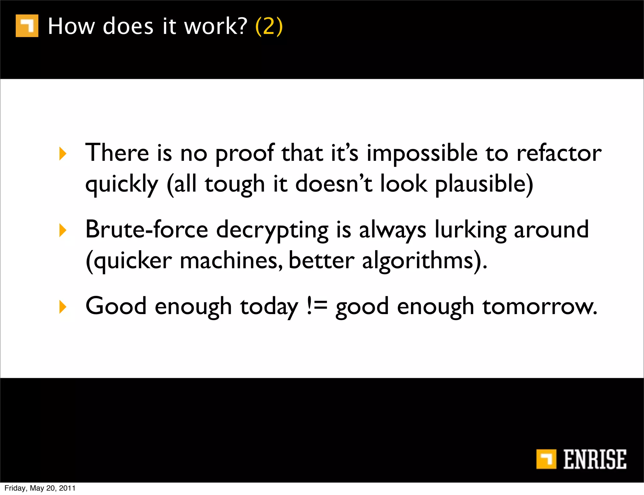 How does it work? (2)




              ‣ There is no proof that it’s impossible to refactor
                quickly (all tough it doesn’t look plausible)
              ‣ Brute-force decrypting is always lurking around
                (quicker machines, better algorithms).
              ‣ Good enough today != good enough tomorrow.




Friday, May 20, 2011
 