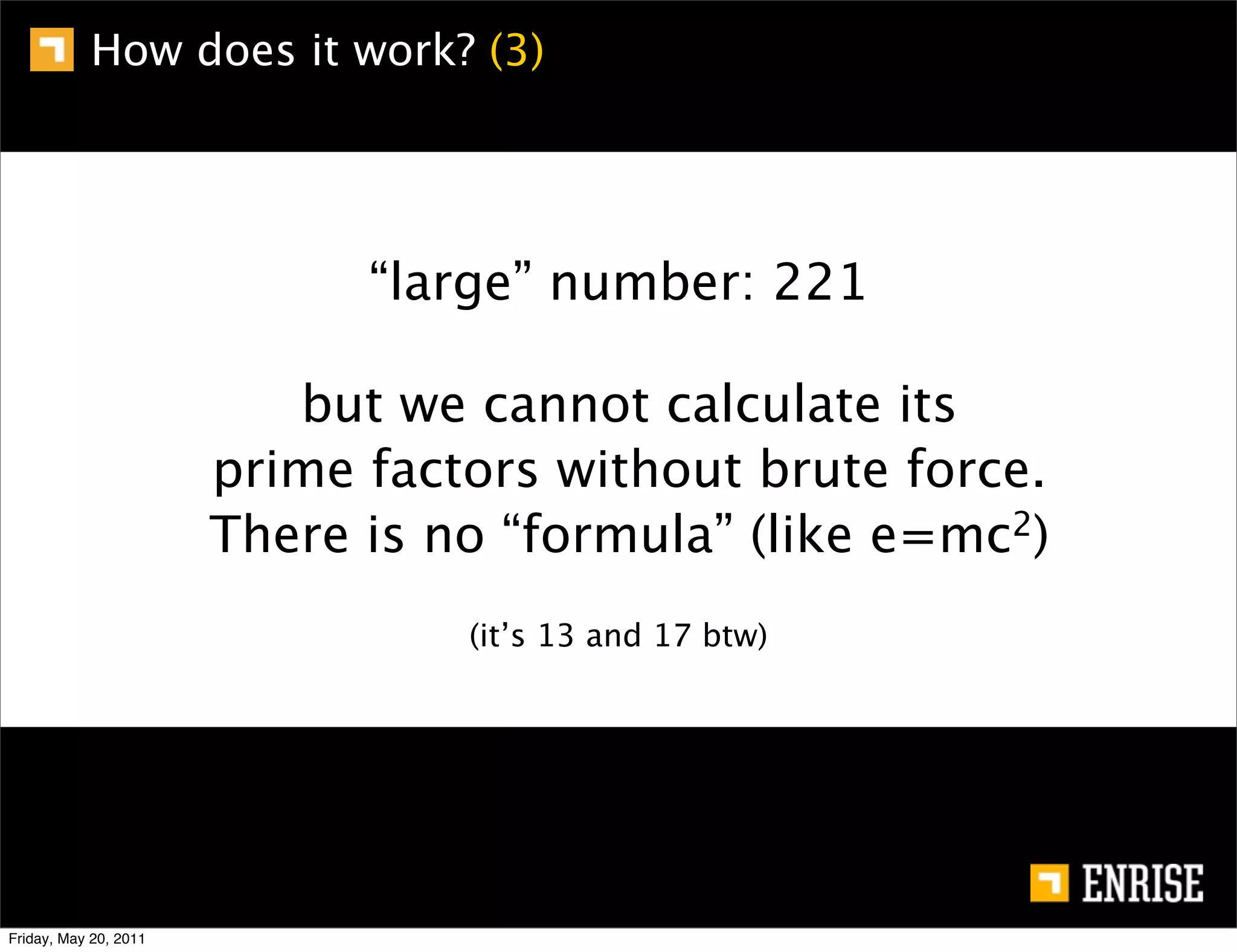 How does it work? (3)




                             “large” number: 221

                          but we cannot calculate its
                       prime factors without brute force.
                       There is no “formula” (like e=mc 2)


                                 (it’s 13 and 17 btw)




Friday, May 20, 2011
 