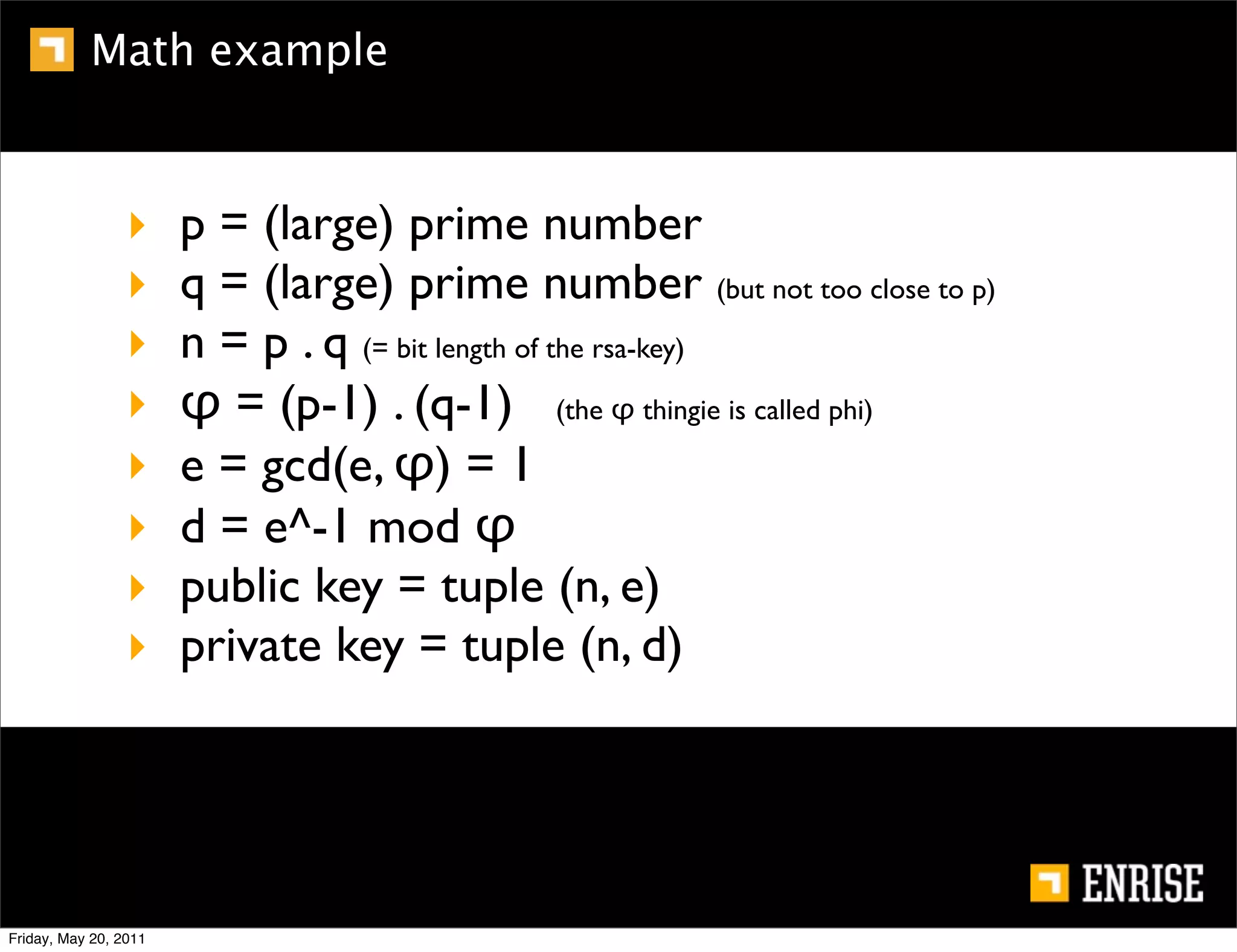 Math example



                 ‣     p = (large) prime number
                 ‣     q = (large) prime number (but not too close to p)
                 ‣     n = p . q (= bit length of the rsa-key)
                 ‣     φ = (p-1) . (q-1) (the φ thingie is called phi)
                 ‣     e = gcd(e, φ) = 1
                 ‣     d = e^-1 mod φ
                 ‣     public key = tuple (n, e)
                 ‣     private key = tuple (n, d)




Friday, May 20, 2011
 