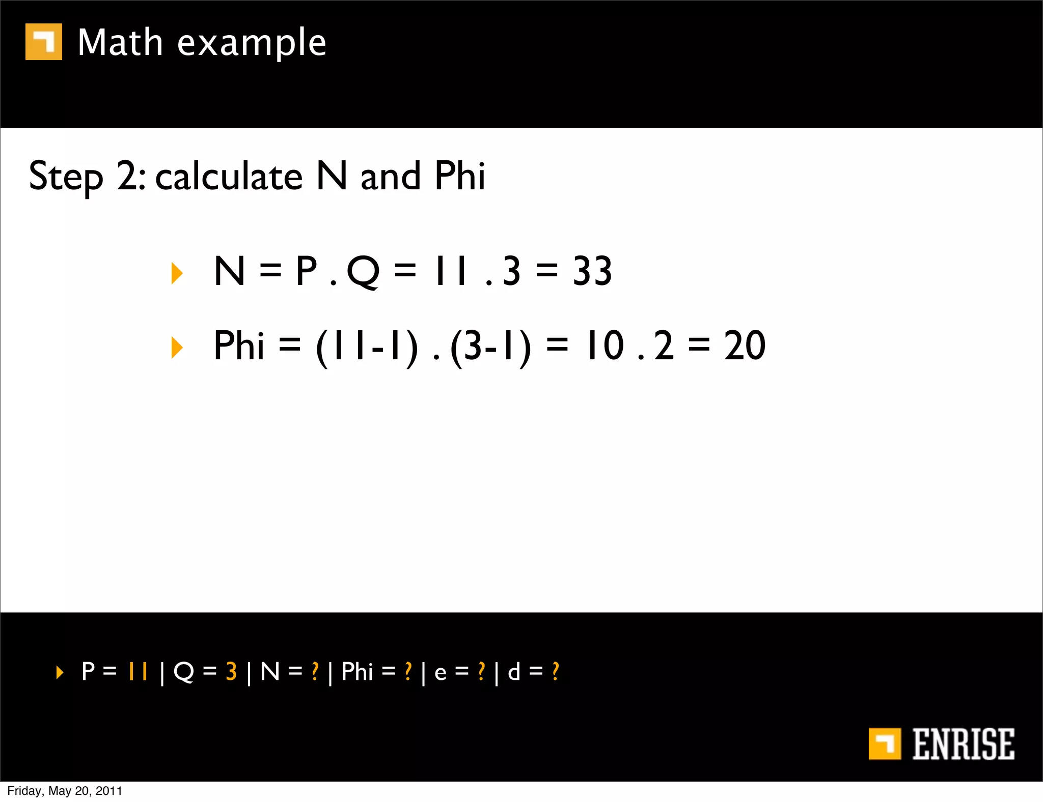 Math example


   Step 2: calculate N and Phi

                       ‣ N = P . Q = 11 . 3 = 33
                       ‣ Phi = (11-1) . (3-1) = 10 . 2 = 20




        ‣ P = 11 | Q = 3 | N = ? | Phi = ? | e = ? | d = ?



Friday, May 20, 2011
 