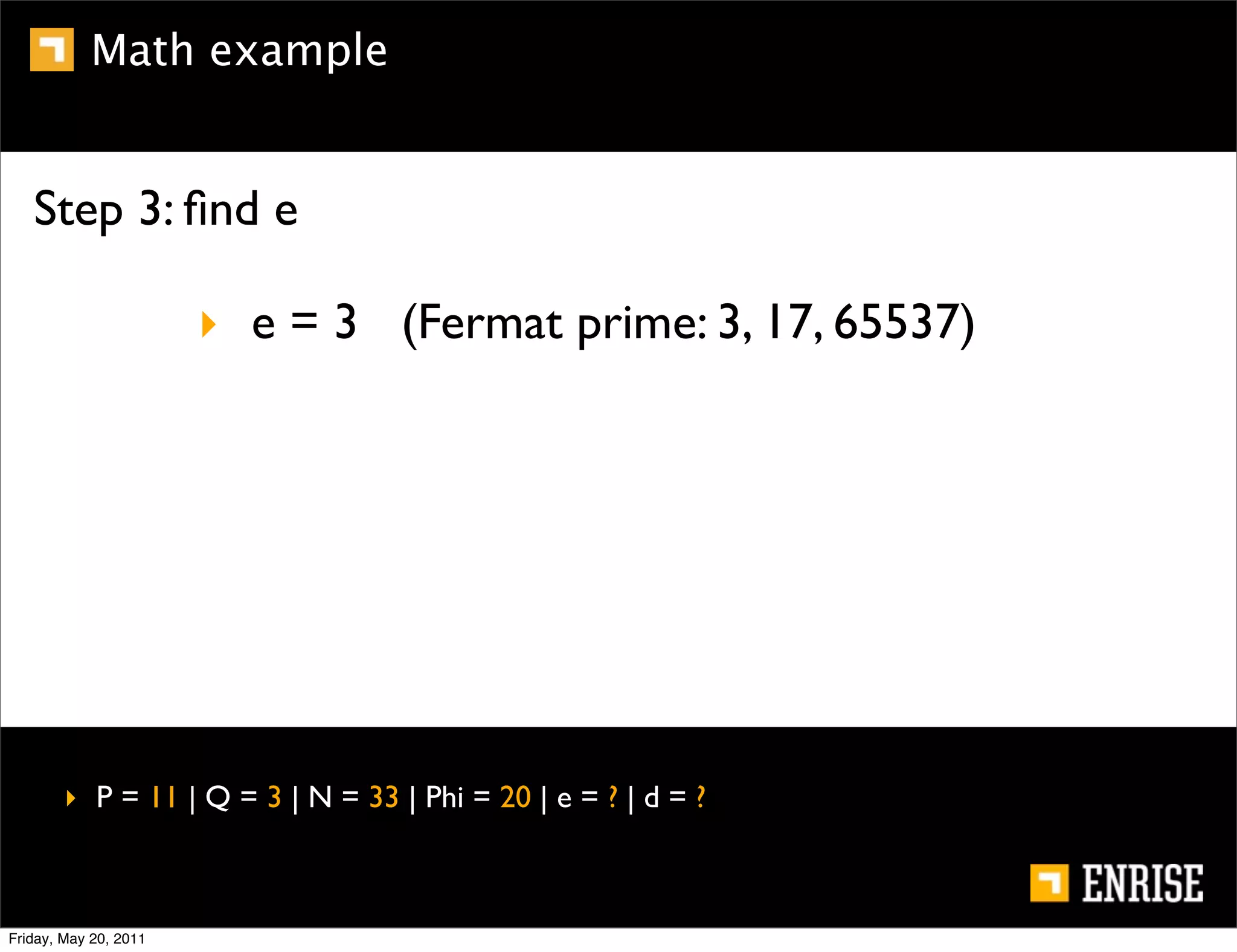 Math example


   Step 3: ﬁnd e

                       ‣ e = 3 (Fermat prime: 3, 17, 65537)




        ‣ P = 11 | Q = 3 | N = 33 | Phi = 20 | e = ? | d = ?



Friday, May 20, 2011
 