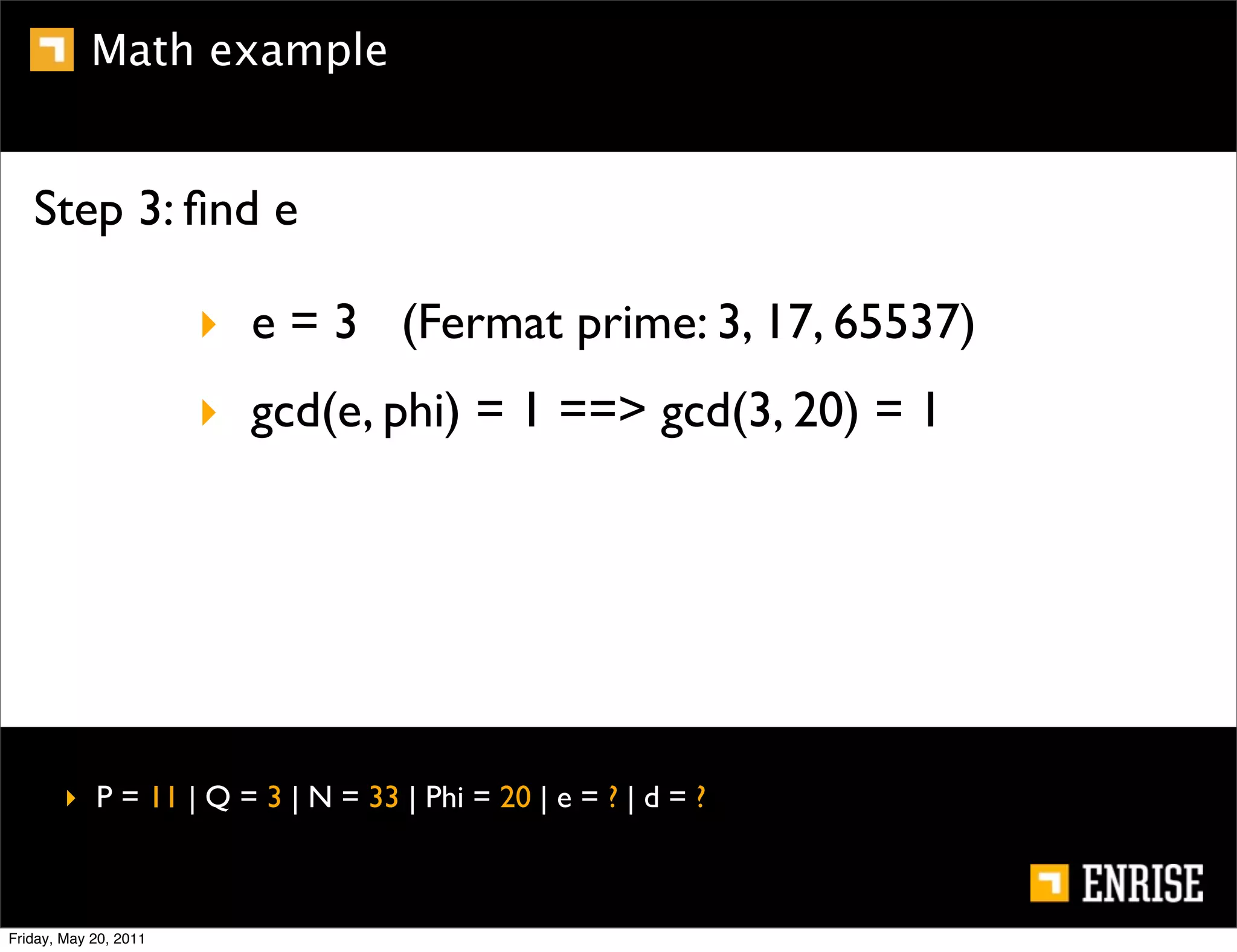 Math example


   Step 3: ﬁnd e

                       ‣ e = 3 (Fermat prime: 3, 17, 65537)
                       ‣ gcd(e, phi) = 1 ==> gcd(3, 20) = 1




        ‣ P = 11 | Q = 3 | N = 33 | Phi = 20 | e = ? | d = ?



Friday, May 20, 2011
 