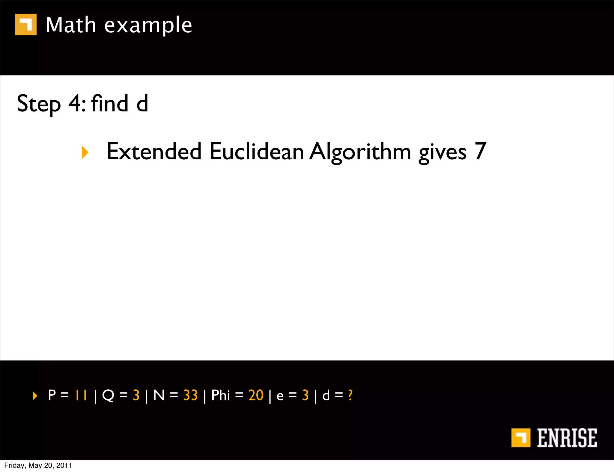 Math example


   Step 4: ﬁnd d
                       ‣ Extended Euclidean Algorithm gives 7




        ‣ P = 11 | Q = 3 | N = 33 | Phi = 20 | e = 3 | d = ?



Friday, May 20, 2011
 