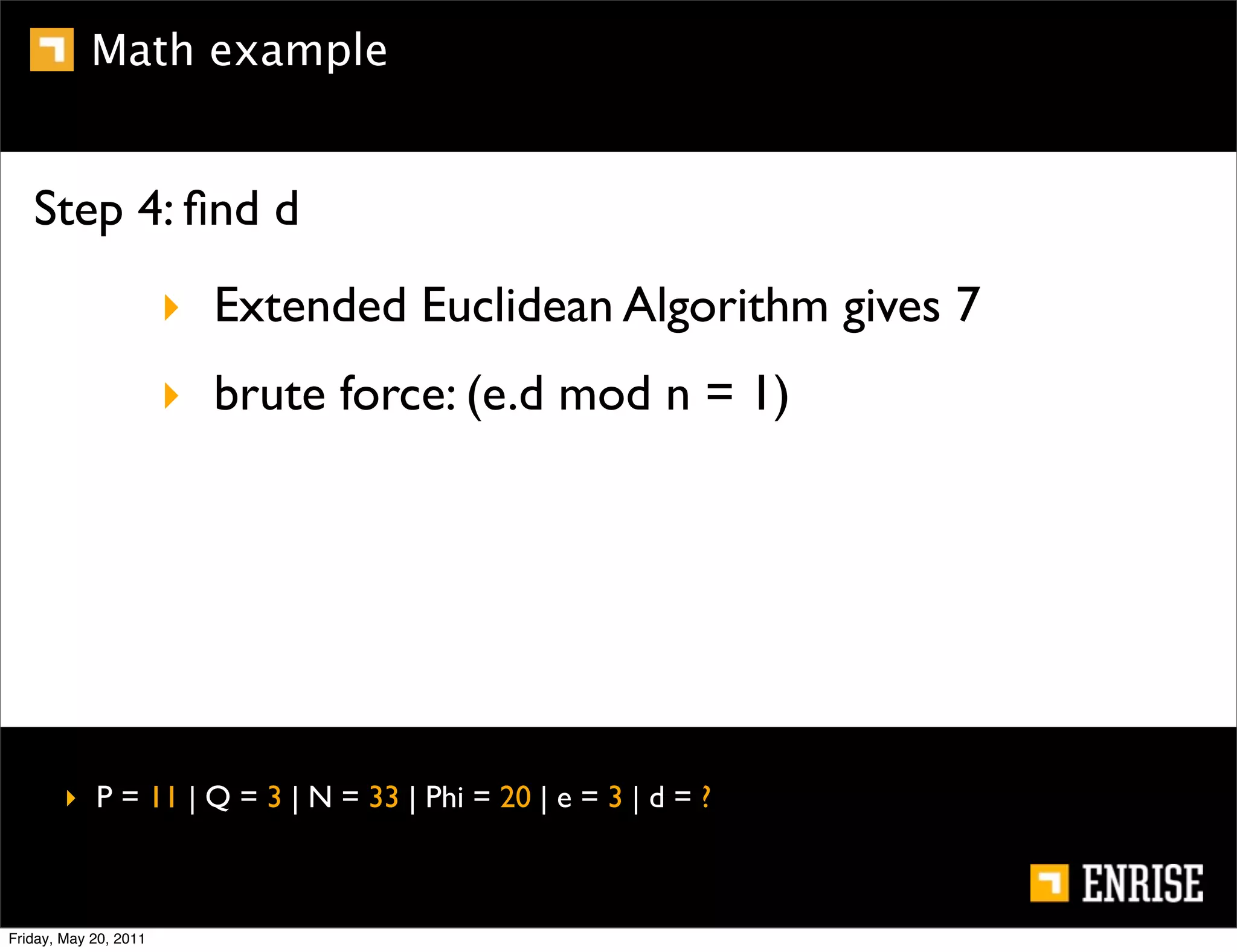 Math example


   Step 4: ﬁnd d
                       ‣ Extended Euclidean Algorithm gives 7
                       ‣ brute force: (e.d mod n = 1)




        ‣ P = 11 | Q = 3 | N = 33 | Phi = 20 | e = 3 | d = ?



Friday, May 20, 2011
 