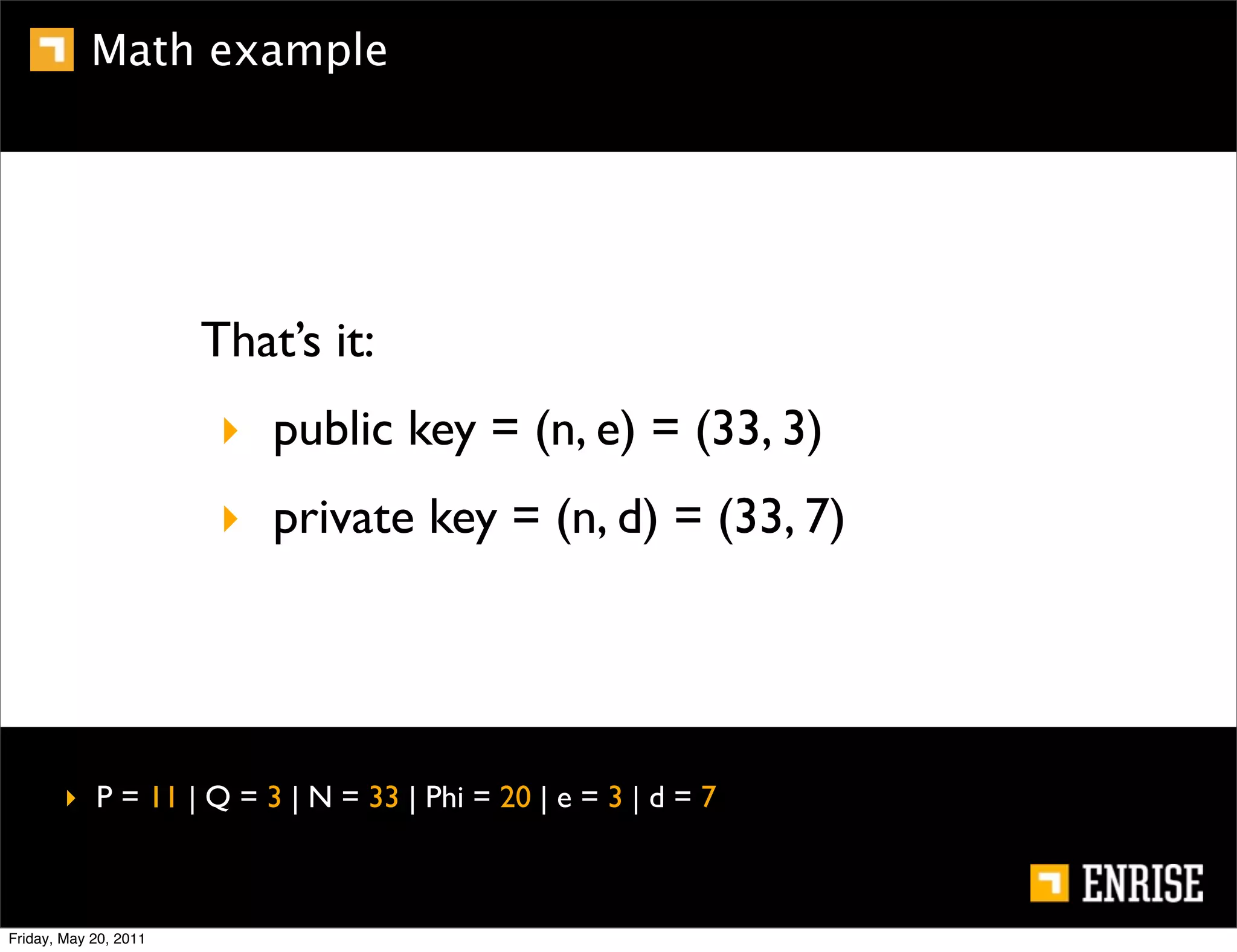 Math example




                       That’s it:
                        ‣ public key = (n, e) = (33, 3)
                        ‣ private key = (n, d) = (33, 7)




        ‣ P = 11 | Q = 3 | N = 33 | Phi = 20 | e = 3 | d = 7



Friday, May 20, 2011
 