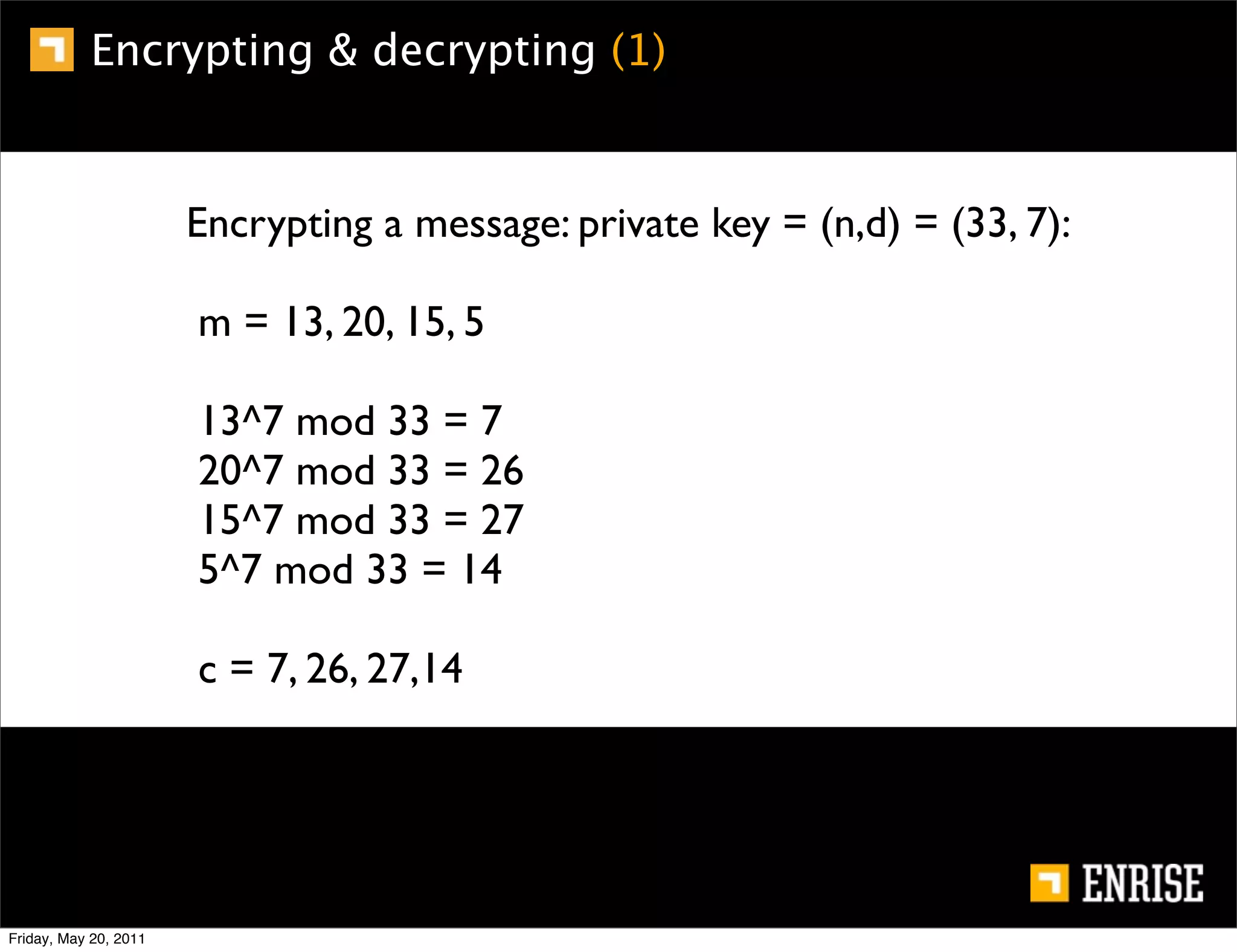 Encrypting & decrypting (1)


                       Encrypting a message: private key = (n,d) = (33, 7):

                       m = 13, 20, 15, 5

                       13^7 mod 33 = 7
                       20^7 mod 33 = 26
                       15^7 mod 33 = 27
                       5^7 mod 33 = 14

                       c = 7, 26, 27,14




Friday, May 20, 2011
 
