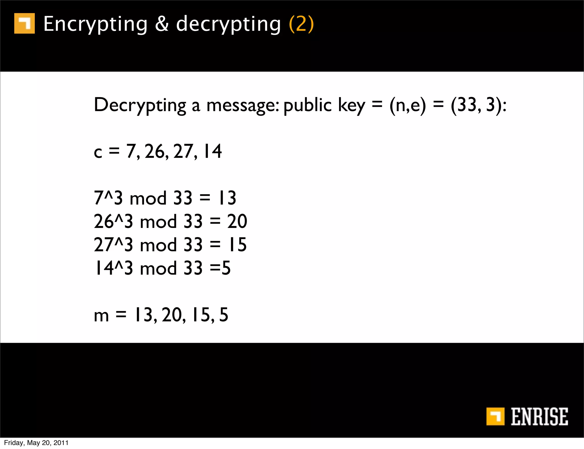 Encrypting & decrypting (2)


                       Decrypting a message: public key = (n,e) = (33, 3):

                       c = 7, 26, 27, 14

                       7^3 mod 33 = 13
                       26^3 mod 33 = 20
                       27^3 mod 33 = 15
                       14^3 mod 33 =5

                       m = 13, 20, 15, 5




Friday, May 20, 2011
 