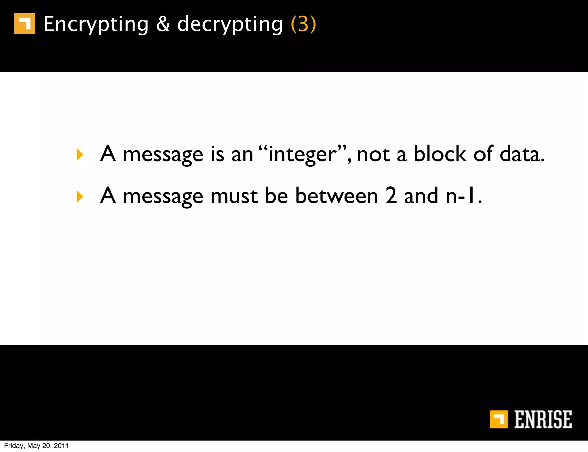 Encrypting & decrypting (3)




                       ‣ A message is an “integer”, not a block of data.
                       ‣ A message must be between 2 and n-1.




Friday, May 20, 2011
 
