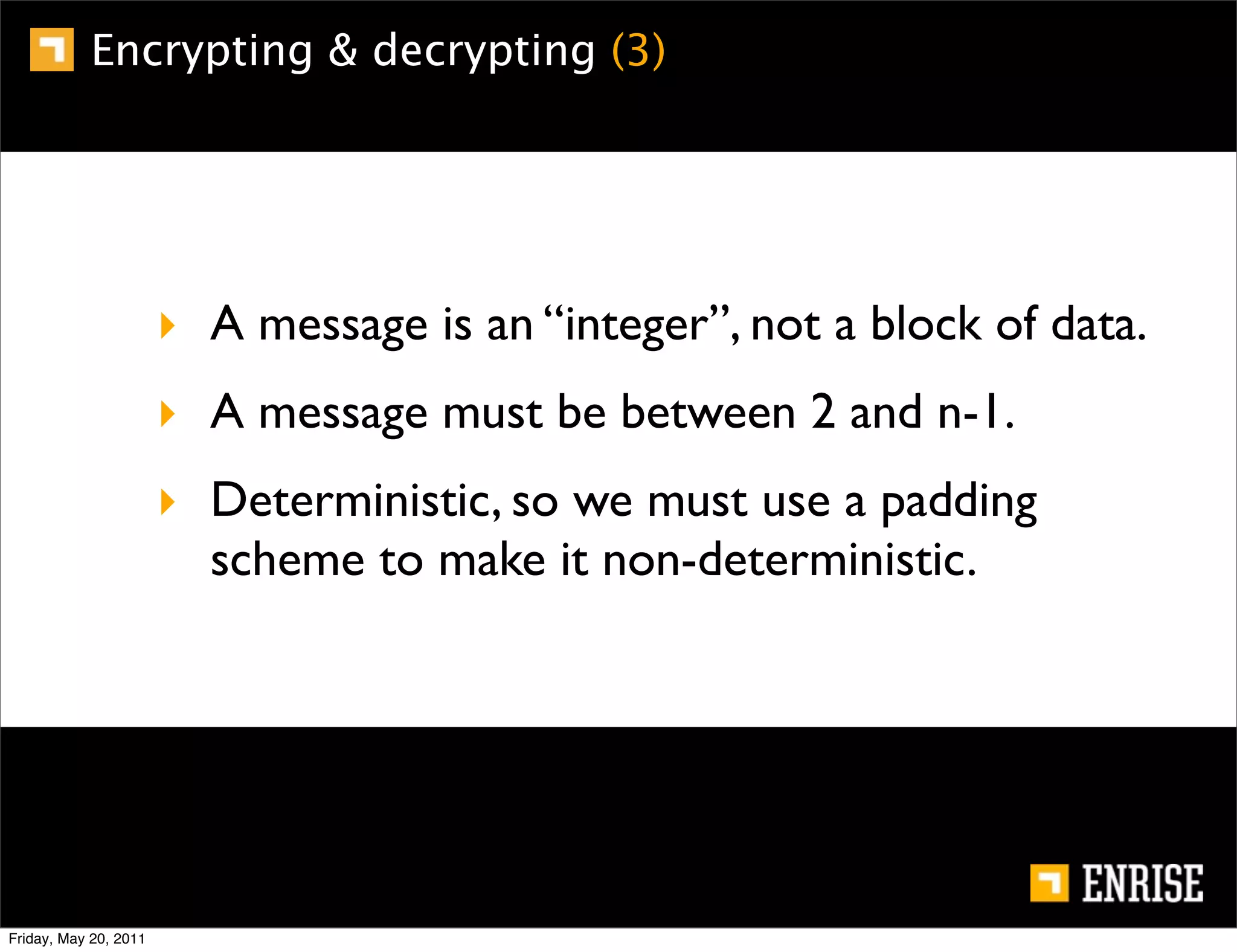 Encrypting & decrypting (3)




                       ‣ A message is an “integer”, not a block of data.
                       ‣ A message must be between 2 and n-1.
                       ‣ Deterministic, so we must use a padding
                         scheme to make it non-deterministic.




Friday, May 20, 2011
 