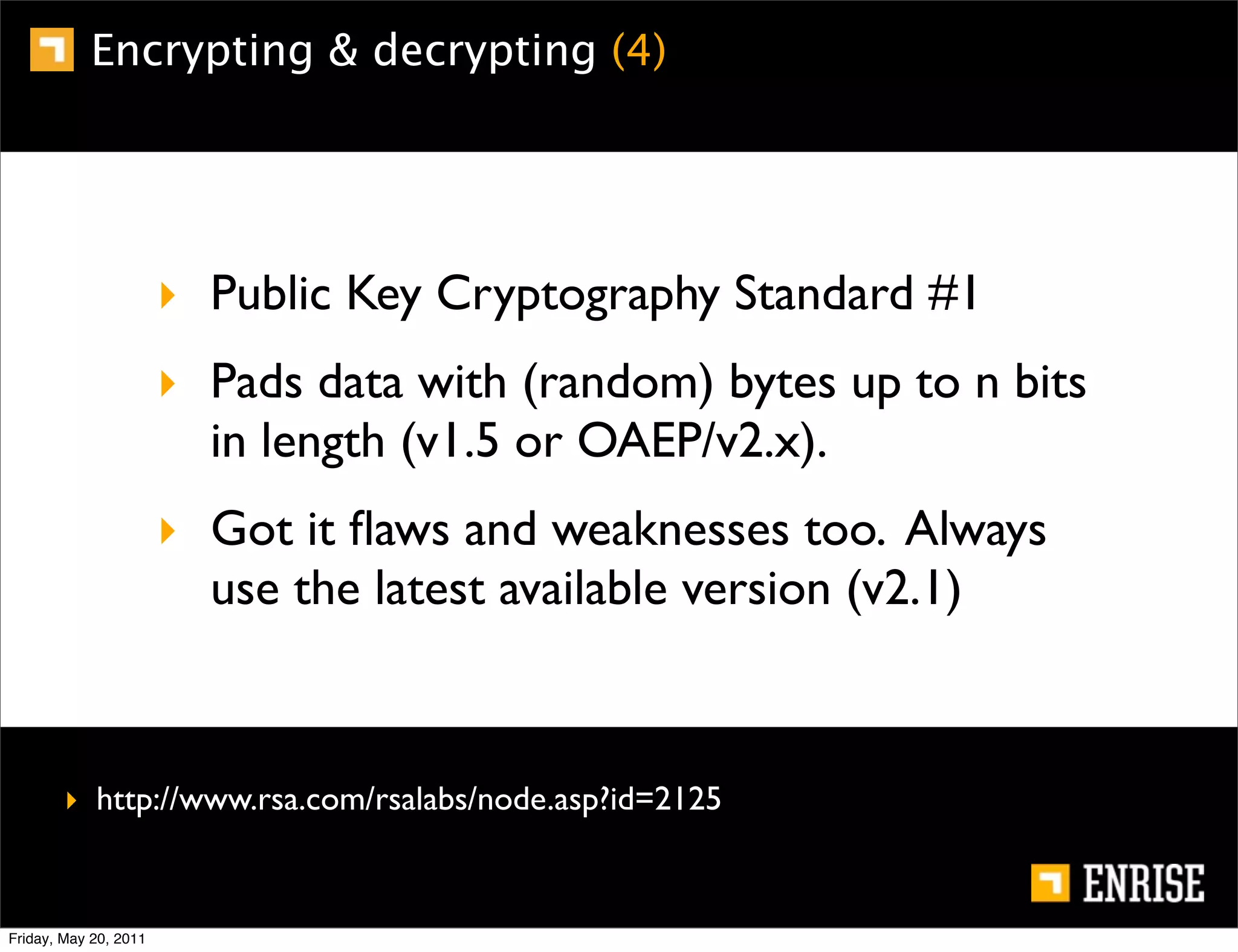 Encrypting & decrypting (4)




                       ‣ Public Key Cryptography Standard #1
                       ‣ Pads data with (random) bytes up to n bits
                         in length (v1.5 or OAEP/v2.x).
                       ‣ Got it ﬂaws and weaknesses too. Always
                         use the latest available version (v2.1)



        ‣ http://www.rsa.com/rsalabs/node.asp?id=2125


Friday, May 20, 2011
 