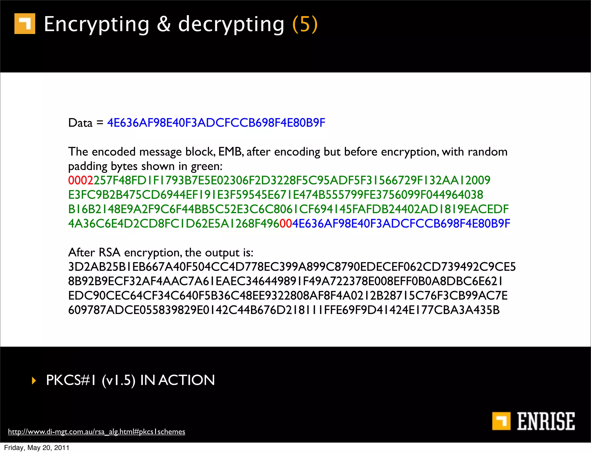 Encrypting & decrypting (5)



                   Data = 4E636AF98E40F3ADCFCCB698F4E80B9F

                   The encoded message block, EMB, after encoding but before encryption, with random
                   padding bytes shown in green:
                   0002257F48FD1F1793B7E5E02306F2D3228F5C95ADF5F31566729F132AA12009
                   E3FC9B2B475CD6944EF191E3F59545E671E474B555799FE3756099F044964038
                   B16B2148E9A2F9C6F44BB5C52E3C6C8061CF694145FAFDB24402AD1819EACEDF
                   4A36C6E4D2CD8FC1D62E5A1268F496004E636AF98E40F3ADCFCCB698F4E80B9F

                   After RSA encryption, the output is:
                   3D2AB25B1EB667A40F504CC4D778EC399A899C8790EDECEF062CD739492C9CE5
                   8B92B9ECF32AF4AAC7A61EAEC346449891F49A722378E008EFF0B0A8DBC6E621
                   EDC90CEC64CF34C640F5B36C48EE9322808AF8F4A0212B28715C76F3CB99AC7E
                   609787ADCE055839829E0142C44B676D218111FFE69F9D41424E177CBA3A435B




        ‣ PKCS#1 (v1.5) IN ACTION


 http://www.di-mgt.com.au/rsa_alg.html#pkcs1schemes
Friday, May 20, 2011
 