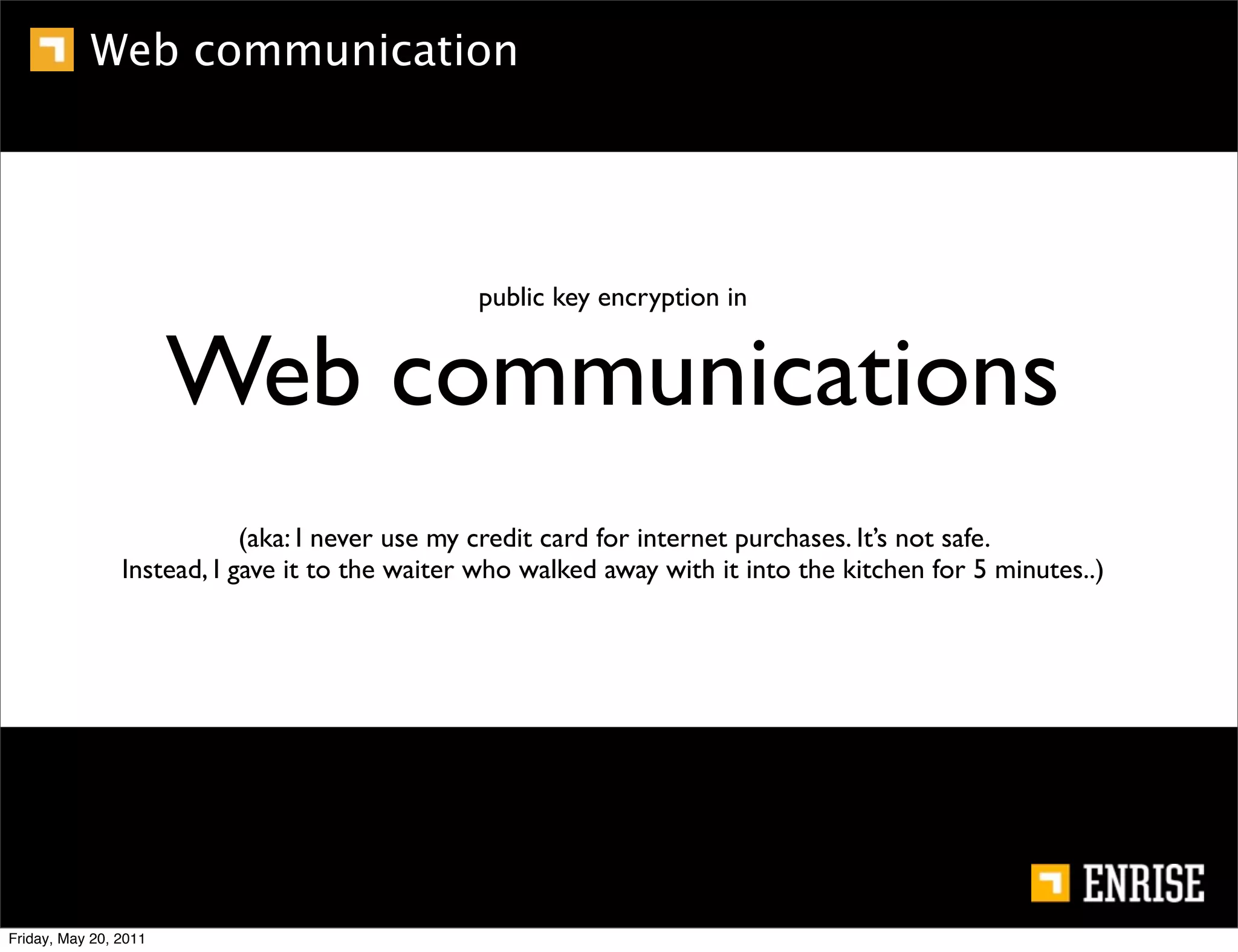 Web communication




                                                public key encryption in


                       Web communications
                            (aka: I never use my credit card for internet purchases. It’s not safe.
                Instead, I gave it to the waiter who walked away with it into the kitchen for 5 minutes..)




Friday, May 20, 2011
 