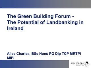 The Green Building Forum -
The Potential of Landbanking in
Ireland



Alice Charles, BSc Hons PG Dip TCP MRTPI
MIPI
 