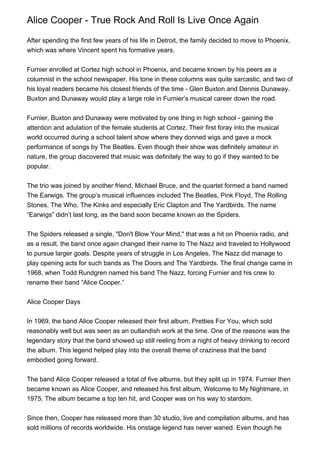 Alice Cooper - True Rock And Roll Is Live Once Again

After spending the first few years of his life in Detroit, the family decided to move to Phoenix,
which was where Vincent spent his formative years.


Furnier enrolled at Cortez high school in Phoenix, and became known by his peers as a
columnist in the school newspaper. His tone in these columns was quite sarcastic, and two of
his loyal readers became his closest friends of the time - Glen Buxton and Dennis Dunaway.
Buxton and Dunaway would play a large role in Furnier’s musical career down the road.


Furnier, Buxton and Dunaway were motivated by one thing in high school - gaining the
attention and adulation of the female students at Cortez. Their first foray into the musical
world occurred during a school talent show where they donned wigs and gave a mock
performance of songs by The Beatles. Even though their show was definitely amateur in
nature, the group discovered that music was definitely the way to go if they wanted to be
popular.


The trio was joined by another friend, Michael Bruce, and the quartet formed a band named
The Earwigs. The group’s musical influences included The Beatles, Pink Floyd, The Rolling
Stones, The Who, The Kinks and especially Eric Clapton and The Yardbirds. The name
“Earwigs” didn’t last long, as the band soon became known as the Spiders.


The Spiders released a single, "Don't Blow Your Mind," that was a hit on Phoenix radio, and
as a result, the band once again changed their name to The Nazz and traveled to Hollywood
to pursue larger goals. Despite years of struggle in Los Angeles, The Nazz did manage to
play opening acts for such bands as The Doors and The Yardbirds. The final change came in
1968, when Todd Rundgren named his band The Nazz, forcing Furnier and his crew to
rename their band “Alice Cooper.”


Alice Cooper Days


In 1969, the band Alice Cooper released their first album, Pretties For You, which sold
reasonably well but was seen as an outlandish work at the time. One of the reasons was the
legendary story that the band showed up still reeling from a night of heavy drinking to record
the album. This legend helped play into the overall theme of craziness that the band
embodied going forward.


The band Alice Cooper released a total of five albums, but they split up in 1974. Furnier then
became known as Alice Cooper, and released his first album, Welcome to My Nightmare, in
1975. The album became a top ten hit, and Cooper was on his way to stardom.


Since then, Cooper has released more than 30 studio, live and compilation albums, and has
sold millions of records worldwide. His onstage legend has never waned. Even though he
 