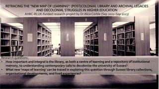 1
RETRACING THE “NEW MAP OF LEARNING”: (POST)COLONIAL LIBRARY AND ARCHIVAL LEGACIES
AND DECOLONIAL STRUGGLES IN HIGHER EDUCATION
AHRC-RLUK-funded research project by Dr Alice Corble (Sep 2022-Sep 2023)
Research questions:
• How important and integral is the library, as both a centre of learning and a repository of institutional
memory, to understanding contemporary calls to decolonise the university of Sussex?
• What new ‘maps of learning’ can be traced in exploring this question through Sussex library collections,
organisational developments, and lived experiences?
 