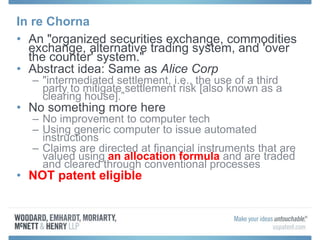 In re Chorna
• An "organized securities exchange, commodities
exchange, alternative trading system, and 'over
the counter' system."
• Abstract idea: Same as Alice Corp
– "intermediated settlement, i.e., the use of a third
party to mitigate settlement risk [also known as a
clearing house].”
• No something more here
– No improvement to computer tech
– Using generic computer to issue automated
instructions
– Claims are directed at financial instruments that are
valued using an allocation formula and are traded
and cleared through conventional processes
• NOT patent eligible
 