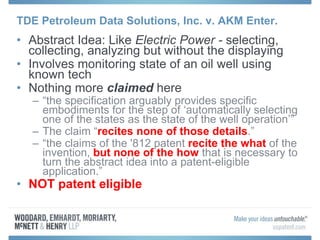 TDE Petroleum Data Solutions, Inc. v. AKM Enter.
• Abstract Idea: Like Electric Power - selecting,
collecting, analyzing but without the displaying
• Involves monitoring state of an oil well using
known tech
• Nothing more claimed here
– “the specification arguably provides specific
embodiments for the step of ‘automatically selecting
one of the states as the state of the well operation’”
– The claim “recites none of those details.”
– “the claims of the '812 patent recite the what of the
invention, but none of the how that is necessary to
turn the abstract idea into a patent-eligible
application.”
• NOT patent eligible
 