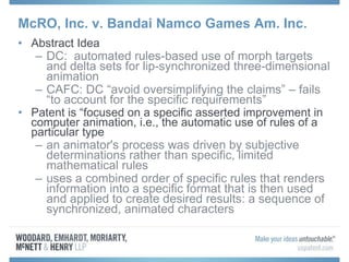 McRO, Inc. v. Bandai Namco Games Am. Inc.
• Abstract Idea
– DC: automated rules-based use of morph targets
and delta sets for lip-synchronized three-dimensional
animation
– CAFC: DC “avoid oversimplifying the claims” – fails
“to account for the specific requirements”
• Patent is “focused on a specific asserted improvement in
computer animation, i.e., the automatic use of rules of a
particular type
– an animator's process was driven by subjective
determinations rather than specific, limited
mathematical rules
– uses a combined order of specific rules that renders
information into a specific format that is then used
and applied to create desired results: a sequence of
synchronized, animated characters
 
